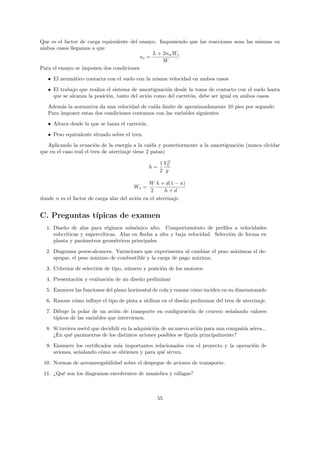 Que es el factor de carga equivalente del ensayo. Imponiendo que las reacciones sean las mismas en
ambos casos llegamos a que
                                               L + 2nw We
                                          ni =
                                                   W
Para el ensayo se imponen dos condiciones
   • El neum´tico contacta con el suelo con la misma velocidad en ambos casos
            a
   • El trabajo que realiza el sistema de amortiguaci´n desde la toma de contacto con el suelo hasta
                                                     o
     que se alcanza la posici´n, tanto del avi´n como del carret´n, debe ser igual en ambos casos.
                             o                o                 o

   Adem´s la normativa da una velocidad de ca´ l´
         a                                   ıda ımite de aproximadamente 10 pies por segundo
   Para imponer estas dos condiciones contamos con las variables siguientes
   • Altura desde la que se lanza el carret´n.
                                           o
   • Peso equivalente situado sobre el tren.

   Aplicando la ecuaci´n de la energ´ a la ca´ y posteriormente a la amortiguaci´n (nunca olvidar
                         o             ıa        ıda                            o
que en el caso real el tren de aterrizaje tiene 2 patas)

                                                      1 V02
                                                 h=
                                                      2 g

                                               W h + d(1 − n)
                                        We =
                                                2      h+d
donde n es el factor de carga alar del avi´n en el aterrizaje.
                                          o


C. Preguntas t´
              ıpicas de examen
  1. Dise˜o de alas para r´gimen subs´nico alto. Comportamiento de perﬁles a velocidades
         n                  e           o
     subcr´
          ıticas y supercr´
                          ıticas. Alas en ﬂecha a alta y baja velocidad. Selecci´n de forma en
                                                                                o
     planta y par´metros geom´tricos principales
                  a             e

  2. Diagrama pesos-alcances. Variaciones que experimenta al cambiar el peso m´ximoa el de-
                                                                              a
     spegue, el peso m´ximo de combustible y la carga de pago m´xima.
                      a                                        a
  3. Criterios de selecci´n de tipo, n´mero y posici´n de los motores.
                         o            u             o
  4. Presentaci´n y evaluaci´n de un dise˜o preliminar
               o            o            n

  5. Enumere las funciones del plano horizontal de cola y razone c´mo inciden en su dimensionado
                                                                  o
  6. Razone c´mo inﬂuye el tipo de pista a utilizar en el dise˜o preliminar del tren de aterrizaje.
             o                                                n
  7. Dibuje la polar de un avi´n de transporte en conﬁguraci´n de crucero se˜alando valores
                                 o                          o               n
     t´
      ıpicos de las variables que intervienen.

  8. Si tuviera usetd que decididr en la adquisici´n de un nuevo avi´n para una compa˜´ a´rea...
                                                  o                 o                nıa e
     ¿En qu´ par´metros de los distintos aviones posibles se ﬁjar´ principalmente?
             e    a                                               ıa
  9. Enumere los certiﬁcados m´s importantes relacionados con el proyecto y la operaci´n de
                                a                                                     o
     aviones, se˜alando c´mo se obtienen y para qu´ sirven.
                n        o                        e

 10. Normas de aeronavegabilidad sobre el despegue de aviones de transporte.
 11. ¿Qu´ son los diagramas envolventes de maniobra y r´fagas?
        e                                              a



                                                  55
 
