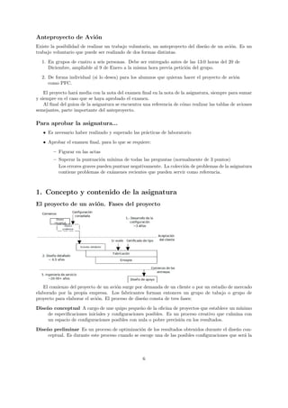 Anteproyecto de Avi´n
                   o
Existe la posibilidad de realizar un trabajo voluntario, un anteproyecto del dise˜o de un avi´n. Es un
                                                                                 n           o
trabajo voluntario que puede ser realizado de dos formas distintas.

  1. En grupos de cuatro a seis personas. Debe ser entregado antes de las 13:0 horas del 20 de
     Diciembre, ampliable al 9 de Enero a la misma hora previa petici´n del grupo.
                                                                     o
  2. De forma individual (si lo desea) para los alumnos que quieran hacer el proyecto de avi´n
                                                                                            o
     como PFC.

    El proyecto har´ media con la nota del examen ﬁnal en la nota de la asignatura, siempre para sumar
                    a
y siempre en el caso que se haya aprobado el examen.
    Al ﬁnal del guion de la asignatura se encuentra una referencia de c´mo realizar las tablas de aviones
                                                                       o
semejantes, parte importante del anteproyecto.

Para aprobar la asignatura...
   • Es necesario haber realizado y superado las pr´cticas de laboratorio
                                                   a

   • Aprobar el examen ﬁnal, para lo que se requiere:
        – Figurar en las actas
        – Superar la puntuaci´n m´
                              o    ınima de todas las preguntas (normalmente de 3 puntos)
          Los errores graves pueden puntuar negativamente. La colecci´n de problemas de la asignatura
                                                                     o
          contiene problemas de ex´menes recientes que pueden servir como referencia.
                                   a



1. Concepto y contenido de la asignatura
El proyecto de un avi´n. Fases del proyecto
                     o




   El comienzo del proyecto de un avi´n surge por demanda de un cliente o por un estudio de mercado
                                      o
elaborado por la propia empresa. Los fabricantes forman entonces un grupo de tabajo o grupo de
proyecto para elaborar el avi´n. El proceso de dise˜o consta de tres fases:
                             o                     n
Dise˜ o conceptual A cargo de une quipo peque˜o de la oﬁcina de proyectos que establece un m´
    n                                           n                                             ınimo
     de especiﬁcaciones iniciales y conﬁguraciones posibles. Es un proceso creativo que culmina con
     un espacio de conﬁguraciones posibles con nula o pobre precisi´n en los resultados.
                                                                   o

Dise˜ o preliminar Es un proceso de optimizaci´n de los resultados obtenidos durante el dise˜o con-
    n                                           o                                            n
     ceptual. Es durante este proceso cuando se escoge una de las posibles conﬁguraciones que ser´ la
                                                                                                 a



                                                   6
 