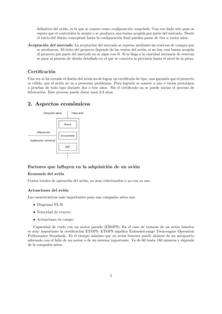 deﬁnitiva del avi´n, es lo que se conoce como conﬁguraci´n congelada. Una vez dado este paso se
                       o                                      o
     espera que el contratista la acepte o se produzca una buena acogida por parte del mercado. Desde
     el inicio del dise˜o conceptual hasta la conﬁguraci´n ﬁnal pueden pasar de tres a varios a˜os.
                       n                                o                                      n
Aceptaci´n del mercado La aceptaci´n del mercado se expresa mediante las reservas de compra que
         o                             o
    se produzcan. El ´xito del proyecto depende de las ventas del avi´n, si no hay una buena acogida
                      e                                                 o
    al proyecto por parte del mercado no se sigue con ´l. Si se llega a la cantidad necesaria de reservas
                                                      e
    se pasa al proceso de dise˜o detallado en el que se concreta la precisi´n hasta el nivel de la pieza.
                              n                                             o


Certiﬁcaci´n
          o
Una vez se ha cerrado el dise˜o del avi´n ha de lograr un certiﬁcado de tipo, una garant´ que el proyecto
                             n         o                                                ıa
es v´lido, que el avi´n no va a presentar problemas. Para lograrlo se somete a uno o varios prototipos
    a                o
a pruebas de todo tipo durante dos o tres a˜os. Sin el certiﬁcado no se puede iniciar el proceso de
                                               n
fabricaci´n. Este proceso puede durar unos 2-3 a˜os.
         o                                         n


2. Aspectos econ´micos
                o




Factores que inﬂuyen en la adquisici´n de un avi´n
                                    o           o
Econom´ del avi´n
      ıa       o
Costes totales de operaci´n del avi´n, ya sean relacionados o no con su uso.
                         o         o

Actuaciones del avi´n
                   o
Las caracter´
            ısticas m´s importantes para una compa˜´ a´rea son:
                     a                            nıa e
   • Diagrama PL-R

   • Velocidad de crucero
   • Actuaciones en campo
    Capacidad de vuelo con un motor parado (EROPS). En el caso de tratarse de un avi´n bimotor
                                                                                        o
es muy importante la certiﬁcaci´n ETOPS. ETOPS signiﬁca Extended-range Twin-engine Operation
                               o
Performance Standards. Es el tiempo m´ximo que un avi´n bimotor puede alejarse de un aeropuerto
                                        a               o
adecuado con el fallo de un motor o de un sistema importante. Va de 60 hasta 180 minutos y depende
de la compa˜´ a´rea.
           nıa e




                                                   7
 
