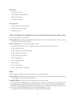 Fabricante
   • Experiencia previa
   • Condiciones de ﬁnanciaci´n
                             o
   • Plazos de entrega
   • Servicio post-venta


Otros factores
   • Capacidad evolutiva del avi´n
                                o
   • Atractivo para el pasajero
   • Ru´ del avi´n
       ıdo      o


Costes asociados a la explotaci´n de un avi´n comercial para una l´
                               o           o                      ınea a´rea
                                                                        e
Los costes se separan en dos grupos
Costes directos aquellos que dependen directamente del tipo de avi´n adquirido, es decir, ser´
                                                                  o                          ıan
    distintos si fuera un avi´n distinto
                             o
Costes indirectos Son invariantes del tipo de avi´n
                                                 o
   La proporci´n de gastos de las compa˜´ a´reas suele repartirse del siguiente modo:
              o                        nıas e
   • 8%: Administraci´n
                     o
   • 17%: Venta y promoci´n de billetes
                         o
   • 10%: Servicios al pasajero
   • 16%: Tasas del aeropuerto
   • 7%: Amortizaci´n
                   o
   • 10%: Mantenimeinto
   • 3%: Seguros
   • 1%: Tripulaciones
   • 21%: Combustible y lubricante.


DOC
Antes de deﬁnir el DOC es importante hablar de estos dos par´metros:
                                                            a
Tiempo Bloque Tiempo que transcurre entre que se quitan las calzas en el aeropuerto de salida hasta
    que se ponen en el aeropuerto de destino.
Velocidad Bloque Distancia recorrida dividida por el tiempo bloque.
    El Coste Directo de Operaci´n es un valor num´rico que utiliza la compa˜´ a´rea para valorar todos
                                o                  e                        nıa e
los costes directamente relacionados con el tipo de avi´n con el que opera en una ruta determinada.
                                                       o
    El DOC suele expresarse concretamentea la utilizaci´n de un avi´n cuando opera durante un a˜o
                                                         o             o                            n
por una ruta concreta. Depende del tipo de avi´n y del r´gimen de vuelo.
                                                 o        e
    Se expresa en una unidad monetaria por a˜o pasajero km transportado
                                               n



                                                  8
 