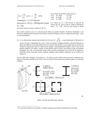 DISEÑO BASICO DE ESTRUCTURAS METALICAS EMEL MULETT RODRIGUEZ
Así se tienen los distintos valores para Cc :
os valores de Cc y 200 marcan el intervalo de
ara valores menores que Cc la columna puede fallar por pandeo inelástico (Columna intermedia) o por
σc es directamente proporcional al Radio de Giro giro R=
A-36 Fy= 2520 Cc=126
A-50 Fy=3500 Cc=109
A-60 Fy=4200 Cc= 99
L
valores de L/R para el cual es válida la fórmula de
Euler: Cc < L/R < 200. De esta manera se define
126.
Cc
resulta
Kg/cm2,
2520
Fy
36,
-
A
acero
para
Kg/cm2
10
*
2.1
E
Tomando
(4.9)
,
Fy
2E
Cc
Cc
E
Fy
2
6
2
2
=
=
=
=
⇒
= π
π
1
que una Columna es Larga o esbelta si L/R> Cc.
P
fluencia o aplastamiento (Columna Corta). Para el cálculo del esfuerzo crítico se usarán otras fórmulas , como
se verá mas adelante.
(e)
A
I , o equivalentemente al Momento de
qui
or otro lado, para conseguir incremento en los radios de giros, deben usarse secciones compuestas que
Figura 4.6 Tipos de perfiles para columnas
inercia. De aquí se desprenden dos cosas: Como la columna o cual er miembro estructural falla por su
punto mas débil, en la ecuación deberá tomarse el menor radio de giro2
; lo que sugiere que la sección mas
eficiente es aquella que tiene los radios de giro iguales o aproximadamente iguales, como el caso de los
perfiles tubulares. En cambio , cuando se usan perfiles como la Canal, cuyos radios de giro son bastante
desiguales, Rx>>Ry, se recomienda usarlos como secciones compuestas. En el caso de los ángulos es
preferible usarlos formando sección cuadrada mediante cuatro ángulos dispuestos en los vértices.Ver
Figura 2.2.
P
alejan la masa del centroide de la sección. Esta es la razón de la forma de los perfiles usados en estructuras
metálicas.
40
2
Si se arriostra el perfil en su eje débil, es posible conseguir que la falla se presente por el eje fuerte.
 
