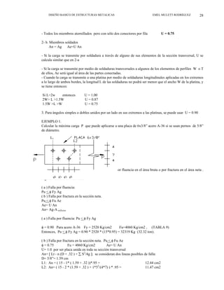 DISEÑO BASICO DE ESTRUCTURAS METALICAS EMEL MULETT RODRÍGUEZ 28
- Todos los miembros atornillados pero con sólo dos conectores por fila U = 0.75
2- b. Miembros soldados
An = Ag Ae=U An
- Si la carga se transmite por soldadura a través de alguno de sus elementos de la sección transversal, U se
calcula similar que en 2-a
- Si la carga se transmite por medio de soldaduras transversales a algunos de los elementos de perfiles W o T
de ellos, Ae será igual al área de las partes conectadas.
- Cuando la carga se transmite a una platina por medio de soldaduras longitudinales aplicadas en los extremos
a lo largo de ambos bordes, la longitud L de las soldaduras no podrá ser menor que el ancho W de la platina, y
se tiene entonces:
Si L>2w entonces U = 1.00
2W> L >1.5W U = 0.87
1.5W >L >W U = 0.75
3. Para ángulos simples o dobles unidos por un lado en sus extremos a las platinas, se puede usar U = 0.90
EJEMPLO 1.
Calcular la máxima carga P que puede aplicarse a una placa de 6x3/8” acero A-36 si se usan pernos de 5/8”
de diámetro.
Fig 20. Cálculo de área neta
La máxima carga de Tensión viene dada por falla por fluencia en el área bruta o por fractura en el área neta .
La menor de las dos.
Fig 3.5. Cálculo de Area neta
L2
L1
( a ) Falla por fluencia:
Pu < φ Fy Ag
( b ) Falla por fractura en la sección neta.
Pu < φ Fu Ae
Ae= U An
An= Ag-A orificios
( a ) Falla por fluencia: Pu < φ Fy Ag
φ = 0.90 Para acero A-36 Fy = 2520 Kg/cm2 Fu=4060 Kg/cm2 , (TABLA 9)
Entonces, Pu < φ Fy Ag = 0.90 * 2520 * (15*0.95) = 32319 Kg (32.32 ton).
( b ) Falla por fractura en la sección neta. Pu < φ Fu Ae
φ = 0.75 Fu = 4060 Kg/cm2 Ae= U An
U= 1.0 por ser placa unida en toda su sección transversal
An= [ Lt - n (D + .32 ) + ∑ S2
/4g ]; se consideran dos lineas posibles de falla:
D= 5/8”= 1.59 cm
L1: An = ( 15 - 1* ( 1.59 + .32 ))*.95 = 12.44 cm2
L2: An= ( 15 - 2 * (1.59 + .32 ) + 1*52
/(4*7) ) * .95 = 11.47 cm2
 