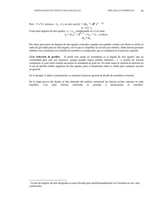 DISEÑO BASICO DE ESTRUCTURAS METALICAS EMEL MULETT RODRÍGUEZ 30
Pero Y ≠ Yo entonces ryo ≠ ry, en este caso ry = (ryo
2
+ d2
) ½ (1)
d = S/2 +x
Como para ángulos de alas iguales rxo = ryo , remplazando en (1) se tiene
ry = (rxo
2
+ d2 ) ½
> rxo = rx , es decir,
ry > rx
Por tanto, para pares de ángulos de alas iguales colocados espalda con espalda o frente con frente se utiliza el
radio de giro dado para un sólo ángulo, con lo que se simplifica la revisión por esbeltez. Debe tenerse presente
también esta conclusión en el diseño de miembros a compresión, que se estudiariá en el próximo capítulo.
3.3.4. Selección de perfiles. El perfil mas usado en Armaduras es el ángulo de alas iguales1
por su
versatilidad para unir sus extremos, aunque pueden usarse perfiles tubulares , I o canales de sección
compuesta, lo cual suele resultar necesario en armaduras de gran luz. En estas notas se centrará la atención en
el uso de perfiles dobles angulares de alas iguales, pero el tratamiento dado es válido para cualquier sección
en general.
En el ejemplo 2, dado a continuación, se muestra el proceso general de diseño de miembros a tensión.
En la etapa previa del diseño se han obtenido del análisis estructural las fuerzas axiales internas en cada
miembro. Con estas fuerzas conocidas se procede a dimensionar el miembro.
1
Un par de angulos de alas desiguales es mas eficiente pero desafortunadamente en Colombia no son muy
comerciales.
 