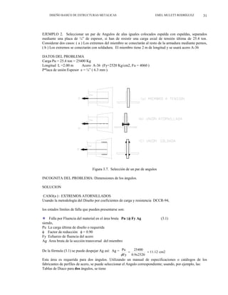 DISEÑO BASICO DE ESTRUCTURAS METALICAS EMEL MULETT RODRÍGUEZ 31
EJEMPLO 2. Seleccionar un par de Angulos de alas iguales colocados espalda con espaldas, separados
mediante una placa de ¼” de espesor, si han de resistir una carga axial de tensión última de 25.4 ton.
Considerar dos casos: ( a ) Los extremos del miembro se conectarán al resto de la armadura mediante pernos,
( b ) Los extremos se conectarán con soldadura. El miembro tiene 2 m de longitud y se usará acero A-36
DATOS DEL PROBLEMA
Carga Pu = 25.4 ton = 25400 Kg
Longitud L =2.00 m Acero A-36 (Fy=2520 Kg/cm2, Fu = 4060 )
P*laca de unión Espesor e = ¼” ( 6.3 mm ).
Figura 3.7. Selección de un par de angulos
INCOGNITA DEL PROBLEMA: Dimensiones de los ángulos.
SOLUCION
CASO(a ) : EXTREMOS ATORNILLADOS
Usando la metodología del Diseño por coeficientes de carga y resistencia DCCR-94,
los estados límites de falla que pueden presentarse son:
Falla por Fluencia del material en el área bruta Pu ≤φ Fy Ag (3.1)
”
siendo,
Pu La carga última de diseño o requerida
φ Factor de reducción φ = 0.90
Fy Esfuerzo de fluencia del acero
Ag Area bruta de la sección transversal del miembro
De la fórmula (3.1) se puede despejar Ag así: Ag = cm2
11.12
0.9x2520
25400
Fy
Pu
=
=
φ
Esta área es requerida para dos ángulos. Utilizando un manual de especificaciones o catálogos de los
fabricantes de perfiles de acero, se puede seleccionar el Angulo correspondiente; usando, por ejemplo, las:
Tablas de Diaco para dos ángulos, se tiene
 