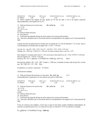 DISEÑO BASICO DE ESTRUCTURAS METALICAS EMEL MULETT RODRÍGUEZ 32
REFERENCIA PESO (Kg/m) AREA (cm2) RADIO DE GIRO Rx (cm) RADIO DE GIRO Ry (cm)
2L 50X6.0 8.94 11.39 1.50 2.27
2L 50x6.0 significa dos ángulos de alas iguales de 50 mm de lado y 6.0 m de espesor (equivale
aproximadamente a dos ángulos de 2x1/4").
”
”
”
Falla por fractura en la sección neta. Pu ≤ φ Fu Ae (3.2)
Ae= U An
An= Ag-A orificios
siendo,
Fu Esfuerzo último del acero
Ae Area efectiva
U Coeficiente que depende del tipo de unión usada en los extremos del miembro.
An Area neta, calculada como el Area bruta menos la correspondiente a los agujeros en la línea potencial de
falla
Usando una línea de gramil para los tornillos que se tomarán de 12.7 mm de diámetro ( ½”), el área neta se
verá afectada por un tornillo; para un ángulo Ag= 11.39/2 = 5.70 cm2
An=Ag- Ao = Ag- (D+ .32)t = 5.70 –1x(1.27 + .32) *0.6 = 5.70 – 0.95 = 4.75 cm2.
Además, An ≤ 0.85 Ag = 0.85*(5.7) = 4.85 cm2 Se toma el menor valor, o sea, An = 4.75
Para Angulos U se puede tomar como U = 0.9, con lo que el área efectiva es Ae = UAn= 0.9*4.75 =4.28 cm2
Para dos ángulos Ae = 2*4.28 = 8.56 cm2
Entonces Pu= 25.4 ≤ φ Fu Ae = 0.75*4060*8.56 =26065 Kg =26.07 ton Bien!
Revisión por esbeltez RE = L/R < 300. Usando L =200 cms, y tomando el menor radio de giro Rx, se tiene
que RE= 200/1.50 = 133 < 300 Bien.
En definitiva, es correcto seleccionar 2L 50x6.0
( B )Extremos soldados.
Falla por Fluencia del material en el área bruta Pu ≤ φ Fy Ag (3.1)
El procedimiento es igual que en el caso anterior; por tanto se selecciona :
REFERENCIA PESO (Kg/m) AREA (cm2) RADIO DE GIRO Rx (cm) RADIO DE GIRO Ry (cm)
2L 50X6.0 8.94 11.39 1.50 2.27
Falla por fractura en la sección neta. Pu ≤ φ Fu Ae (3.2)
Ae= U An
An= Ag-A orificios
siendo,
Fu Esfuerzo último del acero
Ae Area efectiva
U Coeficiente que depende del tipo de unión usada en los extremos del miembro.
An Area neta, calculada como el Area bruta menos la correspondiente a los agujeros en la línea potencial de
falla
Como los extremos irán soldados, el área neta es igual al área bruta; usando soldaduras longitudinales, de
acuerdo a la especificación (2-b) , en el peor de los casos, el valor de U =0.75, la ecuación (3.2) queda:
Pu < φ Fu Ae = 0.75x4060x(0.75xAg) = 2284 Ag.
 