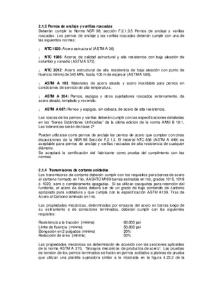 2.1.3 Pernos de anclaje yvarillas roscadas
Deberán cumplir la Norma NSR 98, sección F.2.1.3.5 Pernos de anclaje y varillas
roscadas: Los pernos de anclaje y las varillas roscadas deberán cumplir con una de
las siguientes normas:
¡ NTC1920: Acero estructural (ASTM A 36)
¡ NTC 1985: Aceros de calidad estructural y alta resistencia con baja aleación de
columbio y vanadio (ASTMA 572)
¡ NTC 2012: Acero estructural de alta resistencia de baja aleación con punto de
fluencia mínimo de 345 MPa, hasta 100 mde espesor (ASTMA 588).
¡ AST
M A 193: Materiales de acero aleado y acero inoxidable para pernos en
condiciones de servicio de alta temperatura.
¡ AST
M A 354: Pernos, espigos y otros sujetadores roscados externamente, de
acero aleado, templado y revenido.
¡ AST
M A687: Pernos y espigos, sin cabeza, de acero de alta resistencia.
Las roscas de los pernos y varillas deberán cumplir con las especificaciones detalladas
en las “Series Estándares Unificadas” de la última edición de la norma ANSI B 18.1.
Las tolerancias serán de clase 2ª
Pueden utilizarse como pernos de anclaje los pernos de acero que cumplan con otras
disposiciones de la NSR 98 Sección F.2.1.3. El material NTC 858 (ASTM A 449) es
aceptable para pernos de anclaje y varillas roscadas de alta resistencia de cualquier
diámetro.
Se aceptará la certificación del fabricante como prueba del cumplimiento con las
normas
2.1.4 T
ransmisores de cortante soldados
Los transmisores de cortante deberán cumplir con los requisitos para barras de acero
al carbono formado en frío, AASHTO M169 barras estiradas en frío, grados 1015, 1018
ó 1020, semi o completamente apagadas. Si se utilizan casquetes para retención del
fundente, el acero de éstos deberá ser de un grado de bajo contenido de carbono
apropiado para soldadura y que cumpla con la especificación ASTM A109, Tiras de
Acero al Carbono laminado en frío.
Las propiedades mecánicas, determinadas por ensayos del acero en barras luego de
su estiramiento o de conectores terminados, deberán cumplir con los siguientes
requisitos:
Resistencia a la tracción (mínima) 60,000 psi
Límite de fluencia (mínimo) 50,000 psi
Elongación en 2 pulgadas (mínimo) 20%
Reducción de área (mínima) 50%
Las propiedades mecánicas se determinarán de acuerdo con las secciones aplicables
de la norma ASTM A 370, “Ensayos mecánicos de productos de acero”. Las pruebas
de tensión de los pernos terminados se harán en pernos soldados a platinas de prueba
que utilizan una plantilla sujetadora similar a la mostrada en la figura 4.23.2 de la
 