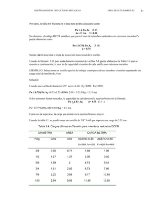 DISEÑO BASICO DE ESTRUCTURAS METALICAS EMEL MULETT RODRÍGUEZ 34
Por tanto, la falla por fractura en el área neta podría calcularse como
Pu ≤ φ Fu Ae (3.15)
Ae= U An U=1.00
No obstante, el código DCCR establece que para el caso de miembros redondos con extremos roscados Pu
puede obtenerse como
Pu ≤ 0.75φ Fu Ad (3.16)
φ = 0.75
Siendo Ad el área total o bruta de la sección transversal de la varilla.
Usando la fórmula 3.16 para cada diámetro nominal de varillas Ad, puede elaborarse la Tabla 3.4 que se
muestra a continuación, la cual da la capacidad a tensión de cada varilla con extremos roscados.
EJEMPLO 3. Seleccionar un tornillo que ha de trabajar como parte de un miembro a tensión soportando una
carga axial de tensión de 5 ton.
Solución
Usando una varilla de diámetro 5/8” acero A-60 (Fy=4200 Fu=4900)
Pu ≤ 0.75φ Fu Ad =0.75x0.75x4900x 2.00 = 5.513 Kg = 5.51 ton
Si los extremos fueran roscados, la capacidad se calcularía en la sección bruta con la fórmula
Pu < φ Fy Ag φ= 0.75 (3.11)
Pu= 0.75*4200x2.00=6300 Kg = 6.3 ton
Como era de esperarse, la carga que resiste en la sección bruta es mayor.
Usando la tabla 11, se puede tomar un tornillo de 5/8” A-60 que soporta una carga de 5.51 ton.
Tabla 3.4. Cargas últimas en Tensión para miembros redondos DCCR
DIAMETRO AREA CARGA ULTIMA
Pulg Cms cm2 ACERO A-40 ACERO A-60
Fy=2800 Fu=4200 Fy=4200 Fu=4900
3/8 0.95 0.71 1.68 1.96
1/2 1.27 1.27 3.00 3.50
5/8 1.59 2 4.73 5.51
3/4 1.91 2.85 6.73 7.86
7/8 2.22 3.88 9.17 10.69
1.00 2.54 5.06 11.95 13.95
 