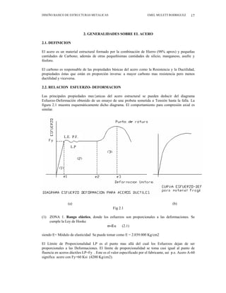 DISEÑO BASICO DE ESTRUCTURAS METALICAS EMEL MULETT RODRIGUEZ 17
2. GENERALIDADES SOBRE EL ACERO
2.1. DEFINICION
El acero es un material estructural formado por la combinación de Hierro (98% aprox) y pequeñas
cantidades de Carbono; además de otras pequeñísimas cantidades de silicio, manganeso, asufre y
fósforo.
El carbono es responsable de las propiedades básicas del acero como la Resistencia y la Ductilidad,
propiedades éstas que están en proporción inversa: a mayor carbono mas resistencia pero menos
ductilidad y viceversa.
2.2. RELACION ESFUERZO- DEFORMACION
Las principales propiedades mec{anicas del acero estructural se pueden deducir del diagrama
Esfuerzo-Deformación obtenido de un ensayo de una probeta sometida a Tensión hasta la falla. La
figura 2.1 muestra esquemáticamente dicho diagrama. El comportamiento para compresión axial es
similar.
L.P
L.E. P.F.
(a) (b)
Fig 2.1
(1) ZONA 1. Rango elástico, donde los esfuerzos son proporcionales a las deformaciones. Se
cumple la Ley de Hooke
σ=Ε∈ (2.1)
siendo E= Módulo de elasticidad Se puede tomar como E = 2.039.000 Kg/cm2
El Límite de Proporcionalidad LP es el punto mas allá del cual los Esfuerzos dejan de ser
proporcionales a las Deformaciones. El límite de proporcionalidad se toma casi igual al punto de
fluencia en aceros dúctiles LP=Fy . Este es el valor especificado por el fabricante, así p.e. Acero A-60
significa acero con Fy=60 Ksi (4200 Kg/cm2).
 
