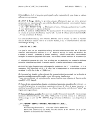 DISEÑO BASICO DE ESTRUCTURAS METALICAS EMEL MULETT RODRIGUEZ 18
El Límite Elástico (L.E) es la máxima tensión para la cual se puede aplicar la carga sin que se originen
deformaciones permanentes.
(2) ZONA 2. Rango plástico. Se presentan grandes deformaciones para un mismo esfuerzo,
característica muy importante de los aceros dúctiles. La deformación unitaria correspondiente al punto
de fluencia para acero A-60 es de:
∈= σ/E = 4200 / 2039000 = 0.002 . La deformación en la zona plástica puede alcanzar valores de 10 a
15 veces la deformación en el punto de fluencia.
(3) ZONA 3. Zona de Endurecimiento. Por reacomodamiento de los cristales el acero experimenta
un aumento de resistencia. Finalmente el material falla . El punto de rotura es aproximadamente 1.25 a
1.60 veces la resistencia de fluencia.
Los aceros de alta resistencia y otros materiales diferentes como el concreto y el vidrio no presentan
una zona de fluencia tan clara como la de los aceros dúctiles , o sea, su comportamiento es típico del
material frágil (Ver fig 2.1-b).
2.3 CLASES DE ACERO
Los tipos de acero con sus propiedades físicas y mecánicas vienen normalizadas por la Sociedad
americana para ensayos de materiales ( ASTM : American Society for Testing and Material). En
Colombia el Instituto Colombiano de Normas Técnicas y Construcción (ICONTEC) es la entidad
encargada de normalizar y regular la fabricación y uso del acero y demás materiales de la construcción.
La composición química del acero tiene su efecto en las propiedades de resistencia mecánica,
corrosión, soldabilidad, ductilidad. De acuerdo con ello, los aceros se clasifican en cuatro grupos:
(1) Aceros al Carbón: Los porcentajes máximos de los componentes son : 1.7 % de carbono, 1.65 % de
manganeso, 0.60 % de silicio y 0.60 % de cobre. Son los mas comunes en las estructuras; se puede
mencionar el A-36 (Fy=36 Ksi o 2520 Kg/cm2).
(2) Aceros de baja aleación y alta resistencia. La resistencia viene incrementada por la aleación de
pequeñas cantidades de columbio,vanadio, cromo, silicio,cobre, níquel y otros.
Tienen mayor resistencia a la corrosión que los aceros al carbono y sus esfuerzos de fluencia oscilan
entre 2800 y 4900 Kg/cm2.
(3) Aceros de alta resistencia, baja aleación y resistentes a la corrosión atmosférica: La resistencia a la
corrosión la proporciona la presencia de pequeñas proporciones de cobre. Al quedar expuesto a la
atmósfera la superficie se oxida formándose una película impermeable conocida como “pátina”, que
impide que se siga oxidando.
(4) Aceros templados y revenidos: Estos acero son tratados térmicamente para darles mayor dureza y
resistencias obteniendo fluencias entre 5600 a 7700 Kg/cm2. El revenido consiste en un enfriamiento
rápido con agua o aceite (de 900 a 180 o
C); luego se templa recalentándolo a una temperatura de
620o
C.
2.4. VENTAJAS Y DESVENTAJAS DEL ACERO ESTRUCTURAL
- Ventajas
Uniformidad y alta resistencia. La calidad la controla el fabricante.
Elasticidad: cumple la ley de Hooke para altos valores de los esfuerzos con lo que las
hipótesis de cálculos son mas confiables.
 
