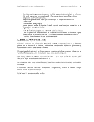 DISEÑO BASICO DE ESTRUCTURAS METALICAS EMEL MULETT RODRIGUEZ 19
Ductilidad: Acepta grandes deformaciones sin fallar y permitiendo redistribuir los esfuerzos.
Util donde se presentan concentraciones de esfuerzos y en las estructuras hiperestáticas.
Ampliación de estructuras existentes.
Adaptación a prefabricación con lo que se disminuyen los tiempos de construcción.
Soldabilidad.
Reutilización y valor de rescate.
Menor peso por unidad de longitud, lo cual repercute en el manejo e instalación, en la
cimentación y la respuesta sísmica.
- Desventajas
Costo de mantenimiento periódico, sobre todo contra la corrosión.
Costo de protección contra incendio; el calor reduce drásticamente la resistencia y para
impedirlo debe recubrirse la estructura, p.e. con hormigón liviano o cielo raso refractario.
Tendencia al pandeo, ya que se usan elementos esbeltos.
2.5. PERFILES LAMINADOS DE ACERO
El instituto americano para la fabricación del acero (ASTM) da las especificaciones de los diferentes
perfiles que se fabrican en el comercio, suministrando tablas con las propiedades geométricas y
elásticas para el diseño. Véase Manual LRFD-94.
El Angulo de alas iguales es el perfil mas usado en armaduras de techo y estructuras livianas por su
versatilidad para las conexiones. Normalmente se usa como sección compuesta.
Para vigas y columnas en edificios suele usarse el perfil I de ala ancha, siendo mas eficiente como
viga por su mayor Módulo de sección en X que en Y.
La Canal puede usarse como correa o largueros en cubiertas de techo o como columnas como sección
compuesta.
Las secciones Tubulares, circulares o rectangulares, son prácticas y estéticas en columnas, aunque
también se usan en armaduras de techo.
En la Figura 2.2 se muestran dichos perfiles.
 