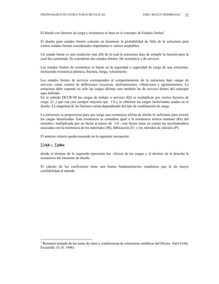 DISEÑO BASICO DE ESTRUCTURAS METALICAS EMEL MULETT RODRIGUEZ 22
El diseño con factores de carga y resistencia se basa en el concepto de Estados límites1
El diseño para estados límites consiste en disminuir la probabilidad de falla de la estructura para
ciertos estados límites considerados importantes a valores aceptables.
Un estado límite es una condición mas allá de la cual la estructura deja de cumplir la función para la
cual fue construida. Se consideran dos estados límites: De resistencia y de servicio.
Los estados límites de resistencia se basan en la seguridad o capacidad de carga de una estructura,
incluyendo resistencia plástica, fractura, fatiga, volcamiento.
Los estados límites de servicio corresponden al comportamiento de la estructura bajo cargas de
servicio, como control de deflexiones excesivas, deslizamientos, vibraciones y agrietamientos. La
estructura debe soportar no sólo las cargas últimas sino también las de servicio dentro del concepto
aquí definido.
En el método DCCR-94 las cargas de trabajo o servicio (Qi) se multiplican por ciertos factores de
carga (λ i) que son casi siempre mayores que 1.0 y se obtienen las cargas factorizadas usadas en el
diseño. La magnitud de los factores varían dependiendo del tipo de combinación de carga.
La estructura se proporciona para que tenga una resistencia última de diseño lo suficiente para resistir
las cargas factorizadas. Esta resistencia se considera igual a la resistencia teórica nominal (Rn) del
miembro, multiplicada por un factor φ menor de 1.0 ; este factor toma en cuenta las incertidumbres
asociadas con la resistencia de los materiales (M), fabricación (F) y los métodos de cálculos (P).
El anterior criterio queda resumido en la siguiente inecuación:
∑λiQi < ∑φiRn
donde el término de la izquierda representa los efectos de las cargas y el término de la derecha la
resistencia del elemento de diseño.
El cálculo de los coeficientes tiene una buena fundamentación estadística que le da mayor
confiabilidad al método.
1
Resumen tomado de las notas de clase y conferencias de estructuras metálicas del Doctor Jairo Uribe
Escamilla (U.N. 1996).
 