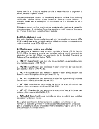 norma AWS D1.1. Si ocurre fractura fuera de la mitad central de la longitud en la
escala, se deberá repetir la prueba.
Los pernos terminados deberán ser de calidad y apariencia uniforme, libres de astillas
perjudiciales, rebabas, fisuras, grietas, torceduras, dobleces u otros defectos. El
acabado deberá ser el conseguido por estiramiento en frío, laminado en frío o
maquinado.
El fabricante deberá certificar que los pernos se ajustan a los requisitos de material del
presente numeral. A solicitud del Supervisor, se deberán remitir copias certificadas de
los informes de control de calidad hechos en la planta.
2.1.5 Pilotes tubulares de acero
Los pilotes tubulares de acero deberán cumplir con los requisitos de la norma ASTM
A252, grado 2 para pilotes de tubería metálica soldada sin costura, con requerimientos
químicos según la norma ASTM A53, grado B.
2.2 Metal de aporte yfundente para soldadura
Los electrodos y fundentes para soldadura seguirán la Norma NSR 98 Sección
F.2.1.3.6 Metal de aporte y fundente para soldadura: deberán cumplir con una de las
siguientes normas del Código correspondiente de la Sociedad Americana de
Soldadura (American Welding Society AWS).
¡ NTC 2191: Especificación para electrodos de acero al carbono, para soldadura de
arco metálico protegido (AWS-A.5.1.)
¡ NTC 2253: Especificación para electrodos de acero al carbono de baja aleación,
para soldadura de arco (AWS-A.5.5.).
¡ NTC 3570: Especificación para metales de aporte de acero de baja aleación para
soldadura de arco con protección de gas. (AWS-A.5.28)
¡ NTC 3623: Especificación para electrodos de acero de baja aleación y fundentes
para soldadura de arco sumergido (AWS-A.5.23.)
¡ NTC 2632: Especificación para metales de aporte de acero al carbono para
soldadura de arco con protección de gas (AWS-A.5.18.).
¡ NTC 2677: Especificación para electrodos de acero al carbono y fundentes para
soldadura de arco sumergido (AWS-A.5.17.)
¡ AWS A 5.20 Especificación para electrodos de acero al carbono, para soldadura
de arco con fundente de núcleo.
Se aceptará la certificación del fabricante como prueba de cumplimiento con las
normas. Los electrodos y metales de aporte seleccionados deben ser los apropiados
para la aplicación prevista. La tenacidad del material de soldadura por lo general no es
crítica en la construcción de edificios.
 