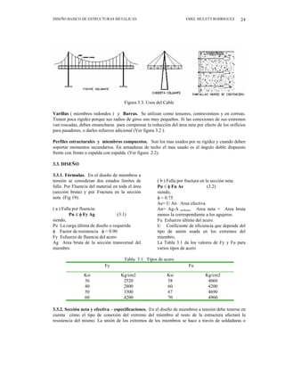 DISEÑO BASICO DE ESTRUCTURAS METALICAS EMEL MULETT RODRIGUEZ 24
Figura 3.3. Usos del Cable
Varillas ( miembros redondos ) y Barras. Se utilizan como tensores, contraventeos y en correas.
Tienen poca rigidez porque sus radios de giros son muy pequeños. Si las conexiones de sus extremos
van roscadas, deben ensancharse para compensar la reducción del área neta por efecto de los orificios
para pasadores, o darles refuerzo adicional (Ver figura 3.2 ).
Perfiles estructurales y miembros compuestos. Son los mas usados por su rigidez y cuando deben
soportar momentos secundarios. En armaduras de techo el mas usado es el ángulo doble dispuesto
frente con frente o espalda con espalda. (Ver figura 2.2).
3.3. DISEÑO
3.3.1. Fórmulas. En el diseño de miembros a
tensión se consideran dos estados límites de
falla: Por Fluencia del material en toda el área
(sección bruta) y por Fractura en la sección
neta (Fig 19).
( a ) Falla por fluencia:
Pu ≤ φ Fy Ag (3.1)
siendo,
Pu La carga última de diseño o requerida
φ Factor de resistencia φ = 0.90
Fy Esfuerzo de fluencia del acero
Ag Area bruta de la sección transversal del
miembro
( b ) Falla por fractura en la sección neta.
Pu ≤ φ Fu Ae (3.2)
siendo,
φ = 0.75
Ae= U An Area efectiva
An= Ag-A orificios Area neta = Area bruta
menos la correspondiente a los agujeros.
Fu Esfuerzo último del acero.
U Coeficiente de eficiencia que depende del
tipo de unión usada en los extremos del
miembro.
La Tabla 3.1 da los valores de Fy y Fu para
varios tipos de acero
Tabla 3.1. Tipos de acero
Fy Fu
Ksi Kg/cm2 Ksi Kg/cm2
36 2520 58 4060
40 2800 60 4200
50 3500 67 4690
60 4200 70 4900
3.3.2. Sección neta y efectiva – especificaciones. En el diseño de miembros a tensión debe tenerse en
cuenta cómo el tipo de conexión del extremo del miembro al resto de la estructura afectará la
resistencia del mismo. La unión de los extremos de los miembros se hace a través de soldaduras o
 