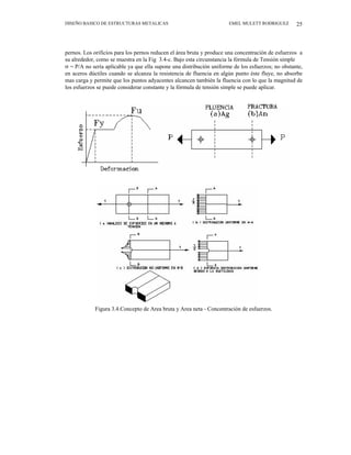 DISEÑO BASICO DE ESTRUCTURAS METALICAS EMEL MULETT RODRIGUEZ 25
pernos. Los orificios para los pernos reducen el área bruta y produce una concentración de esfuerzos a
su alrededor, como se muestra en la Fig 3.4-c. Bajo esta circunstancia la fórmula de Tensión simple
σ = P/A no sería aplicable ya que ella supone una distribución uniforme de los esfuerzos; no obstante,
en aceros dúctiles cuando se alcanza la resistencia de fluencia en algún punto éste fluye, no absorbe
mas carga y permite que los puntos adyacentes alcancen también la fluencia con lo que la magnitud de
los esfuerzos se puede considerar constante y la fórmula de tensión simple se puede aplicar.
Figura 3.4.Concepto de Area bruta y Area neta - Concentración de esfuerzos.
 