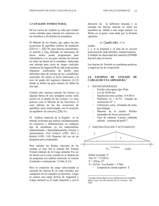 DISEÑO BASICO DE ESTRUCTURAS METALICAS EMEL MULETT RODRIGUEZ 13
1.3 ANALISIS ESTRUCTURAL
De los cursos de Análisis se sabe que existen
varios métodos para calcular los esfuerzos en
los miembros y las flechas en armaduras.
El Método de los Nudos, que aplica las dos
ecuaciones de equilibrio estático de traslación
(∑Fx=0 ∧ ∑Fy=0), para fuerzas concurrentes,
es sencillo y muy utilizado en estructuras de
pocos nudos; puede programarse para
calculadoras y se usa para calcular las fuerzas
en todas las barras de la armadura. Aplicando
este método para casos de cargas verticales
simétricas de magnitud P en cada nudo pueden
obtenerse coeficientes de diseño para
diferentes tipos de cerchas de luz y pendientes
conocidas. Se remite al lector interesado a la
tesis de grado del ingeniero Quintero (8.12)
donde se hallan un gran número de tablas de
este tipo.
Cuando sólo interesa calcular las fuerzas en
algunas barras de una armadura (como suele
ocurrir en el diseño de las Correas ) es muy
práctico usar el Método de las Secciones, el
cual, además de las dos ecuaciones de
equilibrio antes mencionadas, usa la ecuación
de equilibrio de rotación ( ∑Mo=0 ) .
El Análisis matricial de la Rigidez es un
método avanzado que analiza simultáneamente
los esfuerzos y deformaciones en cualquier
tipo de armaduras, ya sea estáticamente
indeterminada o hiperestáticamente exterior o
interiormente. (Ver Uribe,E (1992, 481) y
Rochel (1993, 3-8). Requiere del uso de un
programa para computador.
Para calcular las flechas máximas de las
cerchas es muy útil el método del Trabajo
Virtual (método de la Carga unitaria) Por ser
de interés en el curso, cuando no se dispone de
un programa con análisis matricial, se resume
el método a continuación ( Uribe, 8.13):
Para la condición de carga seleccionada se
calculan las fuerzas Fi en cada miembro por
cualquiera de los métodos ya descritos. Luego
se coloca una carga ficticia de magnitud 1
(carga unitaria) en el nudo requerido y con la
dirección de la deflexión deseada y se
calculan las fuerzas internas en todos los
miembros ui debida a esta carga unitaria. La
flecha en el punto viene dada por la fórmula
siguiente:
∆ = ∑ui(FL/AE)i (1.5)
siendo,
L y A la longitud y el área de la sección
transversal de cada miembro, respectivamente
E módulo de elasticidad del material (2039000
Kg/cm2 para el Acero)
Las fuerzas de Tensión se consideran positivas
y negativas las de compresión.
1.4. EJEMPLO DE ANÁLISIS DE
CARGAS DE UNA ARMADURA 1
1. DATOS GENERALES
- Cercha a dos aguas tipo: Pratt.
- Luz de 20.00 mts.
- Separación entre cerchas S=6.00 m
- Pendiente: m = 26.7% (Angulo de
inclinación 15º )
- Utilización como: Armadura de techo
para bodega.
- Material de la cercha: Perfiles
laminados de Acero estructural
- Tipo de cubierta: Lamina ondulada
asbesto – cemento de perfil 7
2. ESQUEMATIZACIÓN Y ACOTAMIENTO
Fig 9. Contorno cercha
Hallar el peralte: Y
Tan 15º = Y/(20/2)
Y = 10Tan 15º
Y= 2,67mt Use Peralte = 2,70m
Z
Y
L=20.00 m
- Longitud de cuerda superior Z
1
Ejemplo desarrollado con la colaboración del estudiante
Mario López de VIII semestre de I.A. Unisucre Año
1999.
 