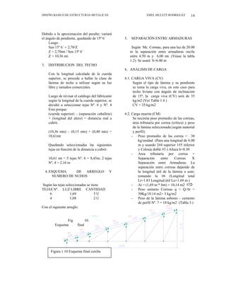 DISEÑO BASICO DE ESTRUCTURAS METALICAS EMEL MULETT RODRIGUEZ 14
Debido a la aproximación del peralte; variará
el ángulo de pendiente, quedando de 15º 6´
Luego.
Sen 15º 6´ = 2,70/Z
Z = 2,70mt / Sen 15º 6´
Z = 10,36 mt.
3. DISTRIBUCION DEL TECHO
Con la longitud calculada de la cuerda
superior, se procede a hallar la clase de
lámina de techo a utilizar según su luz
libre y tamaños comerciales.
Luego de revisar el catálogo del fabricante
según la longitud de la cuerda superior, se
decidió a seleccionar tejas Nº. 6 y Nº. 4
Esto porque:
(cuerda superior) – (separación caballete)
+ (longitud del alero) = distancia real a
cubrir.
(10,36 mts) – (0,15 mts) + (0,40 mts) =
10,61mt
Quedando seleccionadas las siguientes
tejas en función de la distancia a cubrir:
10,61 mt = 5 tejas Nº. 6 = 8,45m, 2 tejas
Nº. 4 = 2,16 m
4.ESQUEMA DE ARREGLO Y
NUMERO DE NUDOS
Según las tejas seleccionadas se tiene
TEJAS Nº. LUZ LIBRE CANTIDAD
6 1,69 5 U
4 1,08 2 U
Con el siguiente arreglo:
Fig 10.
Esquema final
cerchas
5. SEPARACIÓN ENTRE ARMADURAS
Según Mc. Cormac, para una luz de 20.00
m la separación entre armaduras oscila
entre 4.50 m y 6,00 mt. (Véase la tabla
1.2). Se usará S=6.00 m
6. ANÁLISIS DE CARGA
6.1. CARGA VIVA (CV)
Según el tipo de lámina y su pendiente
se toma la carga viva, en este caso para
techo liviano con ángulo de inclinación
de 15º, la carga viva (CV) será de 35
kg/m2 (Ver Tabla 1.4 )
CV = 35 kg/m2
6.2. Carga muerta (CM)
Se necesita peso promedio de las correas,
área tributaria por correa (crítica) y peso
de la lámina seleccionada (según material
y perfil).
- Peso promedio de las correa = 30
kg/unidad (Para una longitud de 6.00
m y usando 2#4 superior 1#5 inferior
y Celosía doble #3 ) Altura h=0.30
- Area tributaria por correa =
Separación entre Correas X
Separación entre Armaduras. La
separación entre correas depende de
la longitud útil de la lámina a usar;
tomando la #6 (Longitud total
Lt=1.83 Longitud útil Lu=1.69 m )
- At = (1,69 m * 6m) = 10,14 m2
- Peso unitario Correas q = Q/At =
30Kg/10.14 m2= 3 kg/m2
- Peso de la lámina asbesto – cemento
de perfil Nº. 7 = 18 kg/m2 (Tabla 3 )
Figura 1.10 Esquema final cercha
 