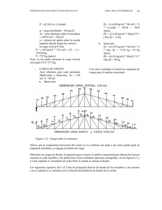 DISEÑO BASICO DE ESTRUCTURAS METALICAS EMEL MULETT RODRIGUEZ 16
P = (q*At)/ (n-1); donde:
q = carga distribuida = 88 kg/m2
At = área tributaria sobre la armadura
= (20*6) m2 = 120 m2
n = número de nudos sobre la cuerda
superior (donde llegan las correas)
la carga vertical P será:
P = ( 88 kg/m2 * 120 m2) / (15 – 1) =
754,28 kg;
P = 755 kg (aprox)
Nota: en los nudos extremos la carga vertical
será igual a P/2=377 Kg
- CARGA DE VIENTO
Area tributaria para cada pendiente
(Barlovento y Sotavento, At = 120
m2 /2 = 60 m2
• Barlovento
Py = ((-6,80 kg/m2 * 60 m2) / 7)
* (1/cosβ) = -60,36 = -60.0
Aprox.
Ph = ((-6,38 kg/m2 * 60m2)/7) *
( Sec β) = -57kg
• Sotavento
Py = ((1,976 kg/m2 * 60 m2) / 7)
* (Sec β) = 17,54 kg =18 kg
Aprox
Ph = ((4,56 kg/m2) * 60m2) /7) *
(Sec β) = 40 kg
Con estos resultados se tienen los esquemas de
cargas para el análisis estructural:
Figura 1.12. Cargas sobre la estructura
Nótese que la componente horizontal del viento no se combina con nada y por tanto queda igual su
magnitud calculada y se agrega al análisis de carga.
Obtenidas las cargas de diseño, el siguiente paso es hacer el análisis estructural para obtener las fuerzas
internas en cada miembro y las deflexiones Estos resultados aparecen consignados en las figuras 6.1 y
6.2 del captítulo 6: Armaduras de techo Parte II, donde se retoma el diseño.
Los siguientes capítulos, del 2 al 5 dan los principios básicos de diseño de los miembros y las uniones
y en el capítulo 6 se continua con la solución del problema de diseño de la cercha.
 
