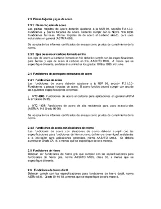 2.3 Piezas forjadas yejes de acero
2.3.1 Piezas forjadas de acero
Las piezas forjadas de acero deberán ajustarse a la NSR 98, sección F.2.1.3.3-
Fundiciones y piezas forjadas de acero. Deberán cumplir con la Norma NTC 4038.
Fundiciones ferrosas. Piezas forjadas de de acero al carbono aleado, para usos
industriales en general (ASTMA 688).
Se aceptarán los informes certificados de ensayo como prueba de cumplimiento de la
norma.
2.3.2 Ejes de acero al carbono formado en frío
Los ejes de acero al carbono formado en frío deberán cumplir con las especificaciones
para barras y ejes de acero al carbono en frío, AASHTO M169. A menos que se
especifique diferente, se deberán suministrar los grados 1016 a 1030, inclusive.
2.4 Fundiciones de acero para estructuras de acero
2.4.1 Fundiciones de acero
Las fundiciones de acero deberán ajustarse a la NSR 98, sección F.2.1.3.3-
Fundiciones y piezas forjadas de acero. El acero fundido deberá cumplir con una de
las siguientes especificaciones o normas:
¡ NTC 4003. Fundiciones de acero al carbono para aplicaciones en general (ASTM
A 27 Grado 65-35).
¡ NTC 1137: Fundiciones de acero de alta resistencia para usos estructurales
(ASTMA 148 Grado 80-50)
Se aceptarán los informes certificados de ensayo como prueba de cumplimiento de la
norma.
2.4.2 Fundiciones de acero con aleaciones de cromo
Las fundiciones de acero con aleaciones de cromo deberán cumplir con las
especificaciones para fundiciones de hierro-cromo, de hierro-cromo-níquel, resistentes
a la corrosión para aplicaciones generales, norma AASHTO M163. Se deberá
suministrar Grado CA 15, a menos que se especifique de otra manera.
2.5 Fundiciones de hierro
Deberán ser fundiciones de hierro gris que cumplan con las especificaciones para
fundiciones de hierro gris, norma AASHTO M105, clase 30, a menos que se
especifique diferente.
2.6. Fundiciones de hierro dúctil
Deberán cumplir con las especificaciones para fundiciones de hierro dúctil, norma
ASTM A536. Grado 60-40-18, a menos que se especifique de otra manera.
 