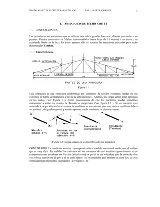 DISEÑO BASICO DE ESTRUCTURAS METALICAS EMEL MULETT RODRIGEZ 3
1. ARMADURAS DE TECHO PARTE I
1.1. GENERALIDADES
Las Armaduras son estructuras que se utilizan para cubrir grandes luces en cubiertas para techo o en
puentes. Pueden construirse en Madera (recomendadas hasta luces de 15 metros) o en acero ( no
existiendo límite en la luz). En estos apuntes sólo se tratarán las armaduras utilizadas para techo
denominadas Cerchas.
1.1.1. Características.
Figura 1.1
Una Armadura es una estructura conformada por elementos de sección constante, unidas en sus
extremos en forma de triángulos a través de articulaciones . Además, las cargas deben estar aplicadas
en los nudos. (Ver Figura 1.1) .Como consecuencia de ello los miembros quedan sometidos
únicamente a esfuerzos axiales de Tensión o compresión (Ver figura 1.2 ): Si un miembro está
sometido a cargas sólo en los extremos la resultante en un extremo para que esté en equilibrio deberá
ser colineal , de igual magnitud y sentido opuesto con la resultante en el otro extremo.
Figura 1.2 Cargas axiales en los miembros de una armadura
COMENTARIO: La condición anterior corresponde sólo al modelo estructural usado para el análisis
que es muy ideal. En realidad los extremos de los miembros de una armadura generalmente no se
comportan como pasadores sin fricción (articulación) ya que si se usa soldadura para la unión de ellos
ésta ofrece restricción al giro y si se usan pernos se recomiendan que mínimo se usen dos; de esta
forma aparecen momentos secundarios (Ver figura 1. 3).
 