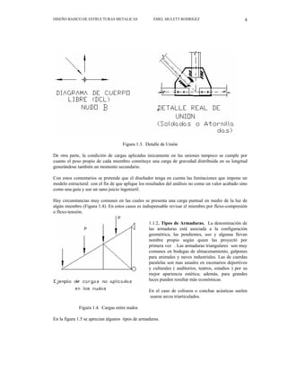 DISEÑO BASICO DE ESTRUCTURAS METALICAS EMEL MULETT RODRIGEZ 4
Figura 1.3. Detalle de Unión
De otra parte, la condición de cargas aplicadas únicamente en las uniones tampoco se cumple por
cuanto el peso propio de cada miembro constituye una carga de gravedad distribuida en su longitud
generándose también un momento secundario.
Con estos comentarios se pretende que el diseñador tenga en cuenta las limitaciones que impone un
modelo estructural con el fin de que aplique los resultados del análisis no como un valor acabado sino
como una guía y use un sano juicio ingenieril.
Hay circunstancias muy comunes en las cuales se presenta una carga puntual en medio de la luz de
algún miembro (Figura 1.4). En estos casos es indispensable revisar el miembro por flexo-compresión
o flexo-tensión.
1.1.2. Tipos de Armaduras. La denominación de
las armaduras está asociada a la configuración
geométrica, las pendientes, uso y algunas llevan
nombre propio según quien las proyectó por
primera vez . Las armaduras triangulares son muy
comunes en bodegas de almacenamiento, galpones
para animales y naves industriales. Las de cuerdas
paralelas son mas usuales en escenarios deportivos
y culturales ( auditorios, teatros, estadios ) por su
mejor apariencia estética; además, para grandes
luces pueden resultar más económicas.
En el caso de coliseos o conchas acústicas suelen
usarse arcos triarticulados.
Figura 1.4. Cargas entre nudos
En la figura 1.5 se aprecian algunos tipos de armaduras.
 