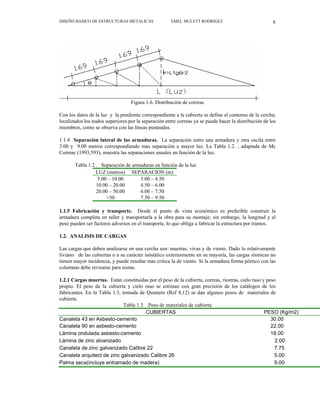 DISEÑO BASICO DE ESTRUCTURAS METALICAS EMEL MULETT RODRIGEZ 6
Figura 1.6. Distribución de correas
Con los datos de la luz y la pendiente correspondiente a la cubierta se define el contorno de la cercha;
localizados los nudos superiores por la separación entre correas ya se puede hacer la distribución de los
miembros, como se observa con las líneas punteadas.
1.1.4 Separación lateral de las armaduras. La separación entre una armadura y otra oscila entre
3.00 y 9.00 metros correspondiendo mas separación a mayor luz. La Tabla 1.2. , adaptada de Mc
Cormac (1993,593), muestra las separaciones usuales en función de la luz.
Tabla 1.2 . Separación de armaduras en función de la luz
LUZ (metros) SEPARACION (m)
5.00 – 10.00 3.00 – 4.50
10.00 – 20.00 4.50 – 6.00
20.00 – 50.00 6.00 – 7.50
>50 7.50 – 9.50
1.1.5 Fabricación y transporte. Desde el punto de vista económico es preferible construir la
armadura completa en taller y transportarla a la obra para su montaje; sin embargo, la longitud y el
peso pueden ser factores adversos en el transporte, lo que obliga a fabricar la estructura por tramos.
1.2. ANALISIS DE CARGAS
Las cargas que deben analizarse en una cercha son: muertas, vivas y de viento. Dado lo relativamente
liviano de las cubiertas o a su carácter isóstático exteriormente en su mayoría, las cargas sísmicas no
tienen mayor incidencia, y puede resultar mas crítica la de viento. Si la armadura forma pórtico con las
columnas debe revisarse para sismo.
1.2.1 Cargas muertas. Están constituidas por el peso de la cubierta, correas, riostras, cielo raso y peso
propio. El peso de la cubierta y cielo raso se estiman con gran precisión de los catálogos de los
fabricantes. En la Tabla 1.3, tomada de Quintero (Ref 8,12) se dan algunos pesos de materiales de
cubierta.
Tabla 1.3. Peso de materiales de cubierta
CUBIERTAS PESO (Kg/m2)
Canaleta 43 en Asbesto-cemento 30.00
Canaleta 90 en asbesto-cemento 22.00
Lámina ondulada asbesto-cemento 18.00
Lámina de zinc alvanizado 2.00
Canaleta de zinc galvanizado Calibre 22 7.75
Canaleta arquitect de zinc galvanizado Calibre 26 5.00
Palma seca(incluye entramado de madera) 9.00
 