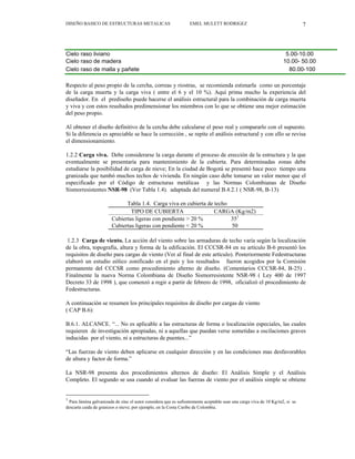 DISEÑO BASICO DE ESTRUCTURAS METALICAS EMEL MULETT RODRIGEZ 7
Cielo raso liviano 5.00-10.00
Cielo raso de madera 10.00- 50.00
Cielo raso de malla y pañete 80.00-100
Respecto al peso propio de la cercha, correas y riostras, se recomienda estimarla como un porcentaje
de la carga muerta y la carga viva ( entre el 6 y el 10 %). Aquí prima mucho la experiencia del
diseñador. En el prediseño puede hacerse el análisis estructural para la combinación de carga muerta
y viva y con estos resultados predimensionar los miembros con lo que se obtiene una mejor estimación
del peso propio.
Al obtener el diseño definitivo de la cercha debe calcularse el peso real y compararlo con el supuesto.
Si la diferencia es apreciable se hace la corrección , se repite el análisis estructural y con ello se revisa
el dimensionamiento.
1.2.2 Carga viva. Debe considerarse la carga durante el proceso de erección de la estructura y la que
eventualmente se presentaría para mantenimiento de la cubierta. Para determinadas zonas debe
estudiarse la posibilidad de carga de nieve; En la ciudad de Bogotá se presentó hace poco tiempo una
granizada que tumbó muchos techos de vivienda. En ningún caso debe tomarse un valor menor que el
especificado por el Código de estructuras metálicas y las Normas Colombianas de Diseño
Sismorresistentes NSR-98 (Ver Tabla 1.4). adaptada del numeral B.4.2.1 ( NSR-98, B-13)
Tabla 1.4. Carga viva en cubierta de techo
TIPO DE CUBIERTA CARGA (Kg/m2)
Cubiertas ligeras con pendiente > 20 % 351
Cubiertas ligeras con pendiente < 20 % 50
1.2.3 Carga de viento. La acción del viento sobre las armaduras de techo varía según la localización
de la obra, topografía, altura y forma de la edificación. El CCCSR-84 en su artículo B-6 presentó los
requisitos de diseño para cargas de viento (Ver al final de este artículo). Posteriormente Fedestructuras
elaboró un estudio eólico zonificado en el país y los resultados fueron acogidos por la Comisión
permanente del CCCSR como procedimiento alterno de diseño. (Comentarios CCCSR-84, B-25) .
Finalmente la nueva Norma Colombiana de Diseño Sismorresistente NSR-98 ( Ley 400 de 1997
Decreto 33 de 1998 ), que comenzó a regir a partir de febrero de 1998, oficializó el procedimiento de
Fedestructuras.
A continuación se resumen los principales requisitos de diseño por cargas de viento
( CAP B.6):
B.6.1. ALCANCE. “... No es aplicable a las estructuras de forma o localización especiales, las cuales
requieren de investigación apropiadas, ni a aquellas que puedan verse sometidas a oscilaciones graves
inducidas por el viento, ni a estructuras de puentes...”
“Las fuerzas de viento deben aplicarse en cualquier dirección y en las condiciones mas desfavorables
de altura y factor de forma.”
La NSR-98 presenta dos procedimientos alternos de diseño: El Análisis Simple y el Análisis
Completo. El segundo se usa cuando al evaluar las fuerzas de viento por el análisis simple se obtiene
1
Para lámina galvanizada de zinc el autor considera que es sufientemente aceptable usar una carga viva de 10 Kg/m2, si se
descarta caida de granizos o nieve; por ejemplo, en la Costa Caribe de Colombia.
 