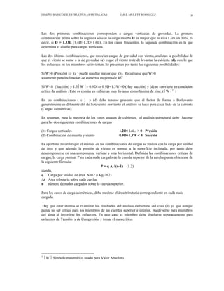 DISEÑO BASICO DE ESTRUCTURAS METALICAS EMEL MULETT RODRIGEZ 10
Las dos primeras combinaciones corresponden a cargas verticales de gravedad. La primera
combinación prima sobre la segunda sólo si la carga muerta D es mayor que la viva L en un 33%, es
decir, si D > 1.33L (1.4D>1.2D+1.6L). En los casos frecuentes, la segunda combinación es la que
determina el diseño para cargas verticales.
Las dos últimas combinaciones, que mezclan cargas de gravedad con viento, analizan la posibilidad de
que el viento se sume a la de gravedad (c) o que el viento trate de levantar la cubierta (d), con lo que
los esfuerzos en los miembros se invierten. Se presentan por tanto las siguientes posibilidades:
Si W>0 (Presión) ⇒ (c ) puede resultar mayor que (b). Recuérdese que W>0
solamente para inclinación de cubiertas mayores de 450.
Si W<0 (Succión) y 1.3 ⎢W ⎪> 0.9D ⇒ 0.9D+1.3W <0 (Hay succión) y (d) se convierte en condición
crítica de análisis . Esto es común en cubiertas muy livianas como lámina de zinc. ( ⎢W ⎪2
)
En las combinaciones ( c ) y (d) debe tenerse presente que el factor de forma a Barlovento
generalmente es diferente del de Sotavento; por tanto el análisis se hace para cada lado de la cubierta
(Cargas asimétricas).
En resumen, para la mayoría de los casos usuales de cubiertas, el análisis estructural debe hacerse
para las dos siguientes combinaciones de cargas
(b) Cargas verticales 1.2D+1.6L > 0 Presión
(d) Combinación de muerta y viento 0.9D+1.3W < 0 Succión
Es oportuno recordar que el análisis de las combinaciones de cargas se realiza con la carga por unidad
de área y que además la presión de viento es normal a la superficie inclinada; por tanto debe
descomponerse en una componente vertical y otra horizontal. Definida las combinaciones críticas de
cargas, la carga puntual P en cada nudo cargado de la cuerda superior de la cercha puede obtenerse de
la siguiente fórmula:
P = q At / (n-1) (1.2)
siendo,
q Carga por unidad de área N/m2 o Kgf /m2)
At Area tributaria sobre cada cercha
n número de nudos cargados sobre la cuerda superior.
Para los casos de carga asimétricas, debe medirse el área tributaria correspondiente en cada nudo
cargado.
Hay que estar atentos al examinar los resultados del análisis estructural del caso (d) ya que aunque
puede no ser crítico para los miembros de las cuerdas superior e inferior, puede serlo para miembros
del alma al invertirse los esfuerzos. En este caso el miembro debe diseñarse separadamente para
esfuerzos de Tensión y de Compresión y tomar el mas crítico.
2
⎢W ⎪ Símbolo matemático usado para Valor Absoluto
 