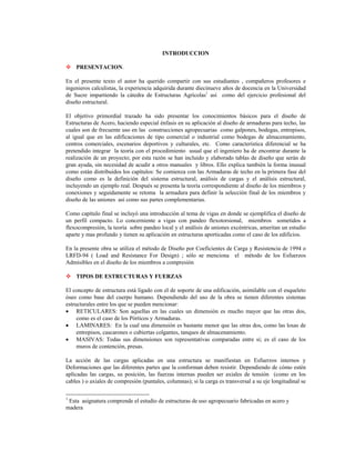 INTRODUCCION
™
™
PRESENTACION.
En el presente texto el autor ha querido compartir con sus estudiantes , compañeros profesores e
ingenieros calculistas, la experiencia adquirida durante diecinueve años de docencia en la Universidad
de Sucre impartiendo la cátedra de Estructuras Agrícolas1
así como del ejercicio profesional del
diseño estructural.
El objetivo primordial trazado ha sido presentar los conocimientos básicos para el diseño de
Estructuras de Acero, haciendo especial énfasis en su aplicación al diseño de armaduras para techo, las
cuales son de frecuente uso en las construcciones agropecuarias como galpones, bodegas, entrepisos,
al igual que en las edificaciones de tipo comercial o industrial como bodegas de almacenamiento,
centros comerciales, escenarios deportivos y culturales, etc. Como característica diferencial se ha
pretendido integrar la teoría con el procedimiento usual que el ingeniero ha de encontrar durante la
realización de un proyecto; por esta razón se han incluido y elaborado tablas de diseño que serán de
gran ayuda, sin necesidad de acudir a otros manuales y libros. Ello explica también la forma inusual
como están distribuidos los capítulos: Se comienza con las Armaduras de techo en la primera fase del
diseño como es la definición del sistema estructural, análisis de cargas y el análisis estructural,
incluyendo un ejemplo real. Después se presenta la teoría correspondiente al diseño de los miembros y
conexiones y seguidamente se retoma la armadura para definir la selección final de los miembros y
diseño de las uniones así como sus partes complementarias.
Como capítulo final se incluyó una introducción al tema de vigas en donde se ejemplifica el diseño de
un perfil compacto. Lo concerniente a vigas con pandeo flexotorsional, miembros sometidos a
flexocompresión, la teoría sobre pandeo local y el análisis de uniones excéntricas, ameritan un estudio
aparte y mas profundo y tienen su aplicación en estructuras aporticadas como el caso de los edificios.
En la presente obra se utiliza el método de Diseño por Coeficientes de Carga y Resistencia de 1994 o
LRFD-94 ( Load and Resístance For Design) ; sólo se menciona el método de los Esfuerzos
Admisibles en el diseño de los miembros a compresión
TIPOS DE ESTRUCTURAS Y FUERZAS
El concepto de estructura está ligado con el de soporte de una edificación, asimilable con el esqueleto
óseo como base del cuerpo humano. Dependiendo del uso de la obra se tienen diferentes sistemas
estructurales entre los que se pueden mencionar:
• RETICULARES: Son aquellas en las cuales un dimensión es mucho mayor que las otras dos,
como es el caso de los Pórticos y Armaduras.
• LAMINARES: En la cual una dimensión es bastante menor que las otras dos, como las losas de
entrepisos, cascarones o cubiertas colgantes, tanques de almacenamiento.
• MASIVAS: Todas sus dimensiones son representativas comparadas entre si; es el caso de los
muros de contención, presas.
La acción de las cargas aplicadas en una estructura se manifiestan en Esfuerzos internos y
Deformaciones que las diferentes partes que la conforman deben resistir. Dependiendo de cómo estén
aplicadas las cargas, su posición, las fuerzas internas pueden ser axiales de tensión (como en los
cables ) o axiales de compresión (puntales, columnas); si la carga es transversal a su eje longitudinal se
1
Esta asignatura comprende el estudio de estructuras de uso agropecuario fabricadas en acero y
madera
 