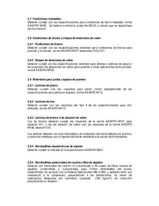 2.7 Fundiciones maleables
Deberán cumplir con las especificaciones para fundiciones de hierro maleable, norma
AASHTO M106. Se deberá suministrar grado No.35018, a menos que se especifique
de otra manera.
2.8 Fundiciones de bronce ychapas de aleaciones de cobre
2.8.1 Fundiciones de bronce
Deberán cumplir con las especificaciones estándar para fundiciones de bronce para
puentes y tornavías, norma AASHTO M107 aleaciones 913 ó 911.
2.8.2 Chapas de aleaciones de cobre
Deberán cumplir con las especificaciones estándar para láminas y platinas de apoyo y
de expansión de aleaciones de cobre para puentes y otras aplicaciones estructurales,
norma AASHTO M108.
2.9 Materiales para juntas yapoyos de puentes
2.9.1 Láminas de plomo
Deberán cumplir con los requisitos para plomo común desplatinizado de las
especificaciones para plomo en lingotes, norma AASHTO M112.
2.9.2 Láminas de zinc
Deberán cumplir con los requisitos del Tipo II de las especificaciones para zinc
laminado, norma AASHTO M113.
2.9.3 Láminas de bronce o de aleación de cobre
Las de bronce deberán cumplir los requisitos de la norma AASHTO M107, para
aleación 911, y las de aleación de cobre con los requisitos de la norma AASHTO
M108, aleación 510.
Las láminas deberán ser auto-lubricadas y el compuesto lubricante deberá ser grafito y
sustancias metálicas con un ligante lubricante resistente a la acción de la intemperie.
2.9.4 Almohadillas elastoméricas de soporte
Deberán cumplir lo indicado en la especificación AASHTO M251.
2.9.5 Almohadillas preformadas de caucho y fibra de algodón
Deberán ser fabricadas de caucho no vulcanizado y de capas de fibras nuevas de
algodón, comprimidas y vulcanizadas para formar almohadillas del grosor
especificado, de acuerdo con la Federal Specification MIL-C-882, y deberán tener una
resistencia a la compresión, perpendicular a las laminaciones, no menor de
setecientos kilogramos por centímetro cuadrado (700 kg/cm2
), sin reducción
perjudicial de su espesor.
 