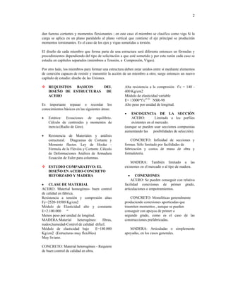 2
dan fuerzas cortantes y momentos flexionantes ; en este caso el miembro se clasifica como viga Si la
carga se aplica en un plano paralalelo al plano vertical que contiene el eje principal se producirán
momentos torsionantes. Es el caso de los ejes y vigas sometidas a torsión.
El diseño de cada miembro que forma parte de una estructura será diferente entonces en fórmulas y
procedimientos dependiendo del tipo de solicitación a que esté sometido y por esta razón cada caso se
estudia en capítulos separados (miembros a Tensión, a Compresión, Vigas).
Por otro lado, los miembros para formar una estructura deben estar unidos entre sí mediante elementos
de conexión capaces de resistir y transmitir la acción de un miembro a otro; surge entonces un nuevo
capítulo de estudio: diseño de las Uniones.
™
™
trasmiten momentos , aunque se pueden
conseguir con apoyos de primer o
REQUISITOS BASICOS DEL
DISEÑO DE ESTRUCTURAS DE
ACERO
Es importante repasar o recordar los
conocimientos básicos en las siguientes áreas:
• Estática: Ecuaciones de equilibrio.
Cálculo de centroides y momentos de
inercia (Radio de Giro).
• Resistencia de Materiales y análisis
estructural. Diagramas de Cortante y
Momento flector. Ley de Hooke -
Fórmula de la Flexión y Cortante. Cálculo
de Deformaciones Análisis de Armadura
Ecuación de Euler para columnas.
ESTUDIO COMPARATIVO: EL
DISEÑO EN ACERO-CONCRETO
REFORZADO Y MADERA
• CLASE DE MATERIAL
ACERO: Material homogéneo- buen control
de calidad en fábrica.
Resistencia a tensión y compresión altas
Fy=2520-10500 Kg/cm2
Módulo de Elasticidad alto y constante
E=2.100.000 “
Menos peso por unidad de longitud.
MADERA:Material heterogéneo: fibras,
nudos,humedad-Control de calidad difícil.
Módulo de elasticidad bajo E=180.000
Kg/cm2 (Estructuras muy flexibles)
Muy liviano.
CONCRETO: Material heterogéneo - Requiere
de buen control de calidad en obra.
Alta resistencia a la compresión f’c = 140 -
400 Kg/cm2
Módulo de elasticidad variable
E= 13000*f’c(1/2)
NSR-98
Alto peso por unidad de longitud.
• ESCOGENCIA DE LA SECCIÓN
ACERO: Limitado a los perfiles
existentes en el mercado.
(aunque se pueden usar secciones compuestas
aumentando las posibilidades de selección).
CONCRETO: Infinidad de secciones y
formas. Sólo limitado por facilidades de
fabricación y costos de mano de obra y
formaletería.
MADERA: También limitado a las
existentes en el mercado o al tipo de madera.
• CONEXIONES
ACERO: Se pueden conseguir con relativa
facilidad conexiones de primer grado,
articulaciones o empotramientos.
CONCRETO: Monolíticas generalmente
produciendo conexiones aporticadas que
segundo grado, como es el caso de las
construcciones prefabricadas.
MADERA: Articuladas o simplemente
apoyadas, en los casos generales.
 