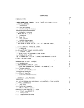 CONTENIDO
Pag.
INTRODUCCIÓN 1
1. ARMADURAS DE TECHO PARTE 1: ANÁLISIS ESTRUCTURAL 3
1.1. GENERALIDADES 3
1.1.1 Características
1.1.2. Tipos de armaduras
1.1.3 Selección del tipo de armaduras
Separación lateral entre armaduras
1.1.5 Fabricación y transporte
1.2. ANALISIS DE CARGAS 6
1.2.1 Carga muerta
1.2.2 Carga viva
1.2.3 Carga de viento
1.2.4 Combinaciones de carga
1.3. ANALISIS ESTRUCTURAL 13
1.4. EJEMPLO DE ANALISIS DE CARGA DE UNA ARMADURA 13
2. GENERALIDADES SOBRE EL ACERO 17
2.1. DEFINICIÓN 17
2.2. RELACIÓN ESFUERZO-DEFORMACIÓN. 17
2.3. CLASES DE ACERO 18
2.4. VENTAJAS Y DESVENTAJAS DEL ACERO 18
2.5. PERFILES DE ACERO 19
2.6. BASES DEL MÉTODO DE CÁLCULO POR COEFICIENTES DE 20
CARGA Y RESISTENCIA
.
MIEMBROS SUJETOS A TENSIÓN 23
3.1. INTRODUCCION 23
3.2. TIPOS DE MIEMBROS Y USOS 23
3.3. DISEÑO DE MIEMBROS A TENSION - METODO DCCR-94 24
3.3.1. Fórmulas de diseño
3.3.2. Sección neta. Especificaciones
3.3.3. Relación de esbeltez
3.3.4. Selección de perfiles
3.3.5. Diseño con miembros redondos
4. MIEMBROS A COMPRESION 35
Introducción
4.1. DIFERENCIA ENTRE MIEMBROS A TENSIÓN Y A COMPRESIÓN. 35
4.2. FÓMULA DE EULER. 35
4.2.1. Carga crítica
4.2.2. Análisis de la ecuación.
4.2.3. Influencia del tipo de apoyo. .
FÓRMULAS AISC- DISEÑO DCCR-94 41
4.3.1. Diseño según DCCR-98
4.3.2. Pandeo local
4.3.3. Procedimiento de diseño.
 