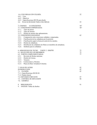 4.4. COLUMNAS CON CELOSÍA. 52
4.4.1. Usos
4.4.2. Objetivos
4.4.3. Especificaciones DCCR para diseño
4.4. PLACAS DE BASE PARA COLUMNAS 55
.
5. UNIONES O CONEXIONES 56”
5.1. CONEXIONES EMPERNADAS 56”
5.1.1. Tipos de pernos
5.1.2. Tipos de uniones.
5.1.3. Diseño de uniones tipo aplastamiento.
5.2. CONEXIONES SOLDADAS 62
5.2.1. Comparación entre conexiones soldadas y empernadas.
5.2.2. Clasificación de las soldaduras por la posición.
5.2.3. Clasificación según la forma de unión de los metales.
5.2.4. Diseño de soldaduras.
5.2.5. Distribución de soldaduras de filetes en miembros de armaduras.
5.2.6. Símbolos para la soldadura.
6. ARMADURAS DE TECHO PARTE 2 : DISEÑO 72
6.1. SELECCIÓN DE LOS MIEMBROS. 72
6.2. PARTES COMPLEMENTARIAS 77
6.2.1 Revisión de flechas máximas.
6.2.2. Diseño de Correas.
6.2.3. Tensores.
6.2.4. Contraventeos y Riostras.
6.2.5. Placas de Base Armadura-Columna.
7. VIGAS DE ACERO 82
INTRODUCCION 82
7.1. FLEXIÓN. 82
7.1.1. Especificaciones DCCR-94
7.1.2. Pandeo lateral
7.2. ESFUERZO CORTANTE 87
7.3. . CONTROL DE DEFLEXION 88
7.4. EJEMPLO
8. BIBLIOGRAFÍA 91
9. ANEXOS- Tablas de diseños
 