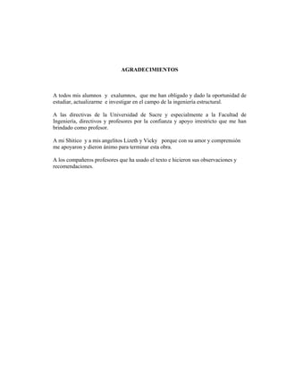 AGRADECIMIENTOS
A todos mis alumnos y exalumnos, que me han obligado y dado la oportunidad de
estudiar, actualizarme e investigar en el campo de la ingeniería estructural.
A las directivas de la Universidad de Sucre y especialmente a la Facultad de
Ingeniería, directivos y profesores por la confianza y apoyo irrestricto que me han
brindado como profesor.
A mi Shitico y a mis angelitos Lizeth y Vicky porque con su amor y comprensión
me apoyaron y dieron ánimo para terminar esta obra.
A los compañeros profesores que ha usado el texto e hicieron sus observaciones y
recomendaciones.
 