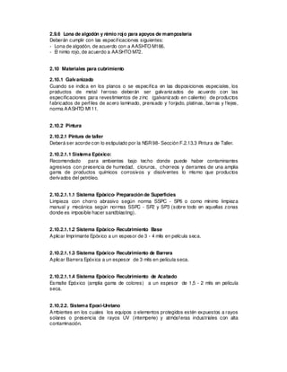 2.9.6 Lona de algodón y nimio rojo para apoyos de mampostería
Deberán cumplir con las especificaciones siguientes:
- Lona de algodón, de acuerdo con a AASHTO M166.
- El nimio rojo, de acuerdo a AASHTO M72.
2.10 Materiales para cubrimiento
2.10.1 Galvanizado
Cuando se indica en los planos o se especifica en las disposiciones especiales, los
productos de metal ferroso deberán ser galvanizados de acuerdo con las
especificaciones para revestimientos de zinc (galvanizado en caliente) de productos
fabricados de perfiles de acero laminado, prensado y forjado, platinas, barras y flejes,
norma AASHTO M111.
2.10.2 Pintura
2.10.2.1 Pintura de taller
Deberá ser acorde con lo estipulado por la NSR98- Sección F.2.13.3 Pintura de Taller.
2.10.2.1.1 Sistema Epóxico:
Recomendado para ambientes bajo techo donde puede haber contaminantes
agresivos con presencia de humedad, cloruros, chorreos y derrames de una amplia
gama de productos químicos corrosivos y disolventes lo mismo que productos
derivados del petróleo.
2.10.2.1.1.1 Sistema Epóxico- Preparación de Superficies
Limpieza con chorro abrasivo según norma SSPC - SP6 o como mínimo limpieza
manual y mecánica según normas SSPC - SP2 y SP3 (sobre todo en aquellas zonas
donde es imposible hacer sandblasting).
2.10.2.1.1.2 Sistema Epóxico- Recubrimiento Base
Aplicar Imprimante Epóxico a un espesor de 3 - 4 mils en película seca.
2.10.2.1.1.3 Sistema Epóxico- Recubrimiento de Barrera
Aplicar Barrera Epóxica a un espesor de 3 mils en película seca.
2.10.2.1.1.4 Sistema Epóxico- Recubrimiento de Acabado
Esmalte Epóxico (amplia gama de colores) a un espesor de 1,5 - 2 mils en película
seca.
2.10.2.2. Sistema Epoxi-Uretano
Ambientes en los cuales los equipos o elementos protegidos estén expuestos a rayos
solares o presencia de rayos UV (intemperie) y atmósferas industriales con alta
contaminación.
 