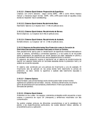 2.10.2.2.1. Sistema Epoxi-Uretano- Preparación de Superficies
Limpieza con chorro abrasivo según norma SSPC - SP6 o como mínimo limpieza
manual y mecánica según normas SSPC - SP2 y SP3 (sobre todo en aquellas zonas
donde es imposible hacer sandblasting).
2.10.2.2.2. Sistema Epoxi-Uretano Recubrimiento Base
Imprimante Epóxico a un espesor de 3 - 4 mils en película seca.
2.10.2.2.3. Sistema Epoxi-Uretano -Recubrimiento de Barrera
Barrera Epóxica a un espesor de 3 mils en película seca.
2.10.2.2.4. Sistema Epoxi-Uretano -Recubrimiento de Acabado.
Esmalte Uretano a un espesor de 1,5 - 2 mils en película seca.
2.10.2.2 Sistemas de Recubrimientos Para Protección contra la Corrosión de
Elementos Estructurales Instalados Fabricados en Acero al Carbono
Este procedimiento aplica para la rehabilitación de superficies metálicas fabricadas en
acero al carbono, sometidas a ambientes agresivos y a las cuales no se les puede
aplicar preparación de superficies con chorro abras
ivo por estar instaladas en planta y
es necesario realizarles mantenimiento para protegerlascontra la corros
ión.
El esquema de protección implica la aplicación de un sistema de recubrimientos de
repinte con es
pecial tratamiento en las áreas atacadas donde la protección falló y el
sustrato se encuentra expuesto.
El sistema es
tá cons
tituido por una película de Imprimante y una de acabado. El
Imprimante solo se aplicará en las zonas donde falló totalmente la pintura de
protección, es decir, donde la superficie o sustrato está totalmente expuesta o
des
protegida.
2.10.2.2 1. Sistema Epóxico
Recomendado para ambientes bajo techo donde puede haber contaminantes
agresivos con presencia de humedad, cloruros, chorreosy derramesde una amplia
gama de productos químicos corrosivos y disolventeslo mismo que productos
derivados del petróleo.
2.10.2.2. 2.Sistema Epoxi-Uretano
Ambientes en los cuales los equipos o elementos protegidos estén expuestos a rayos
solares o presencia de rayos UV (intemperie) y atmósferas industriales con alta
contaminación.
Se podrán emplear pinturas de diferentes características si así lo establecen los
planos o las especificaciones particulares, los cuales deberán indicar, además, el
procedimiento para su aplicación.
 