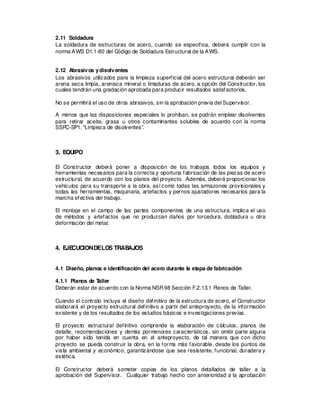 2.11 Soldadura
La soldadura de estructuras de acero, cuando se especifica, deberá cumplir con la
norma AWS D1.1-80 del Código de Soldadura Estructural de la AWS.
2.12 Abrasivos ydisolventes
Los abrasivos utilizados para la limpieza superficial del acero estructural deberán ser
arena seca limpia, arenisca mineral o limaduras de acero, a opción del Constructor, los
cuales tendrán una gradación aprobada para producir resultados satisfactorios.
No se permitirá el uso de otros abrasivos, sin la aprobación previa del Supervisor.
A menos que las disposiciones especiales lo prohíban, se podrán emplear disolventes
para retirar aceite, grasa u otros contaminantes solubles de acuerdo con la norma
SSPC-SP1, “Limpieza de disolventes”.
3. EQUIPO
El Constructor deberá poner a disposición de los trabajos todos los equipos y
herramientas necesarios para la correcta y oportuna fabricación de las piezas de acero
estructural, de acuerdo con los planos del proyecto. Además, deberá proporcionar los
vehículos para su transporte a la obra, así como todas las armazones provisionales y
todas las herramientas, maquinaria, artefactos y pernos ajustadores necesarios para la
marcha efectiva del trabajo.
El montaje en el campo de las partes componentes de una estructura, implica el uso
de métodos y artefactos que no produzcan daños por torcedura, dobladura u otra
deformación del metal.
4. EJE
CUCIONDELOS TRABAJOS
4.1 Diseño, planos e identificación del acero durante la etapa de fabricación
4.1.1 Planos de T
aller
Deberán estar de acuerdo con la Norma NSR98 Sección F.2.13.1 Planos de Taller.
Cuando el contrato incluya el diseño definitivo de la estructura de acero, el Constructor
elaborará el proyecto estructural definitivo a partir del anteproyecto, de la información
existente y de los resultados de los estudios básicos e investigaciones previas.
El proyecto estructural definitivo comprende la elaboración de cálculos, planos de
detalle, recomendaciones y demás pormenores característicos, sin omitir parte alguna
por haber sido tenida en cuenta en el anteproyecto, de tal manera que con dicho
proyecto se pueda construir la obra, en la forma más favorable, desde los puntos de
vista ambiental y económico, garantizándose que sea resistente, funcional, duradera y
estética.
El Constructor deberá someter copias de los planos detallados de taller a la
aprobación del Supervisor. Cualquier trabajo hecho con anterioridad a la aprobación
 