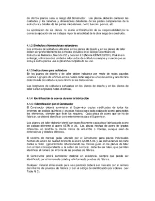 de dichos planos será a riesgo del Constructor. Los planos deberán contener las
calidades y los tamaños y dimensiones detalladas de las partes componentes de la
estructura y detalles de las partes misceláneas, como tuercas, pernos, etc.
La aprobación de los planos no exime al Constructor de su responsabilidad por la
correcta ejecución de los trabajos ni por la estabilidad de la obra luego de construida.
4.1.2 Símbolos y Nomenclatura estándares
Los símbolos de soldadura utilizados en los planos de diseño y en los planos de taller
deben ser preferiblemente los símbolos incluidos en el Código Colombiano de
Estructuras Metálicas, Sección 2.2 y Sección 2.3 (Norma ICONTEC2001). Podrán sin
embargo, utilizarse otros símbolos adecuados de soldadura siempre y cuando que se
incluya en los planos una explicación completa de su uso.
4.1.3 Indicaciones para soldadura
En los planos de diseño y de taller deben indicarse por medio de notas aquellas
uniones o grupos de uniones en las cuales debe seguirse una secuencia y una técnica
determinada de soldadura para minimizar las distorsiones.
Las longitudes de soldadura señaladas en los planos de diseño y en los planos de
taller serán longitudes netas efectivas.
4.1.4 Identificación de aceros durante la fabricación
4.1.4.1 Identificación por el Constructor
El Constructor deberá suministrar al Supervisor copias certificadas de todos los
informes de análisis químicos y pruebas físicas para cada colada de acero, para todos
los elementos, siempre que éste los requiera. Cada pieza de acero que se ha de
fabricar, se deberá identificar convenientemente para el Supervisor.
Los planos del taller deberán identificar específicamente cada pieza fabricada de acero
de calidad diferente al acero ASTM A 36. Las piezas hechas de acero de grados
diferentes no tendrán la misma marca de ensamble o montaje, aunque sean de
dimensiones y detalles idénticos.
El sistema de marcas guías utilizado por el Constructor para piezas individuales
hechas de acero de calidad diferente al acero ASTM A 36, y las instrucciones de corte
dadas al taller (generalmente referenciando las marcas guías en los planos de taller
con el ítem correspondiente a la orden de compra) deberán ser tales, que permitan
identificar el número del informe de las pruebas de fábrica.
El Constructor podrá suministrar material en existencia, siempre que pueda ser
identificado por el número de colada y el informe de pruebas de fábrica.
Cualquier material almacenado para uso posterior deberá ser marcado con el número
del informe de pruebas de fábrica y con el código de identificación por colores (ver
Tabla N. 3).
 