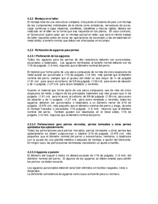 4.2.2 Montaje en el taller
El montaje total de una estructura completa, incluyendo el sistema de piso o el montaje
de las componentes individuales de la misma como armaduras, nervaduras de arcos,
vigas continuas o vigas maestras, castilletes, caballetes y marcos rígidos, deberá ser
realizado en el taller en la forma que sea requerida en los planos. En caso contrario,
el Constructor podrá optar por el montaje parcial en taller, que será el mínimo trabajo
de taller requerido antes de iniciar las operaciones de escariado, o las de taladrado en
metal sólido, a tamaño normal, que deban ser efectuadas en el campo.
4.2.3 Perforación de agujeros para pernos
4.2.3.1 Perforación de los agujeros
Todos los agujeros para los pernos de alta resistencia deberán ser punzonados,
escariados o taladrados. Los agujeros terminados al tamaño normal deberán ser de
1/16 de pulgada (1.6 mm), mayores que el diámetro nominal del perno.
El material que forme parte de una pieza compuesta de no más de cinco espesores de
metal puede ser punzonado a 1/16 de pulgada (1.6 mm) más grande que el diámetro
nominal del perno, siempre que el grueso del metal no sea mayor de ¾ de pulgada
(1.91 cm) para acero al carbono, de 5/8 de pulgada (1.59 cm) para acero de aleación
y de ½ pulgada (1.27 cm) para acero templado y revenido.
Cuando el material que forme parte de una pieza compuesta, sea de más de cinco
espesores de metal, o alguno de los principales materiales sea más grueso que ¾ de
pulgada (1.91 cm) para el acero al carbono; de 5/8 de pulgada (1.59 cm) para acero
de aleación y de ½ pulgada (1.27 cm) para acero templado y revenido, todos los
agujeros deberán ser punzonados o taladrados a un diámetro menor de 3/16 de
pulgada (0.476 cm), más pequeño que el diámetro nominal del perno y luego, durante
el montaje fresados o escariados 1/16 pulgada (1.6 mm) mayores que el diámetro
nominal del perno. También pueden ser taladrados en el metal sólido, 1/16 de
pulgada (1.6 mm) mayores que el diámetro nominal del perno.
4.2.3.2 Perforaciones para pernos nervados, pernos torneados u otros pernos
aprobados tipo aplastamiento.
Todas las perforaciones para pernos nervados, pernos torneados u otros pernos tipo
aplastamiento se deben subpunzonar o taladrar 3/16 de pulgada (0.476 cm) más
pequeños que el diámetro nominal del perno y ensancharse, montarse, o taladrarse
con la ayuda de una plantilla metálica o después de montaje, a opción del fabricante.
En ningún caso, las perforaciones terminadas necesitarán un ajuste a martillo.
4.2.3.3 Agujeros a punzón
El diámetro del troquel o matriz no deberá exceder de 1/16 de pulgada (1.6 mm) del
diámetro nominal del perno. Si algunos de los agujeros se deben ampliar para admitir
los pernos, se deben escariar.
Los agujeros punzonados deberán estar bien definidos sin bordes rasgados, rotos o
disparejos.
La deficiente coincidencia de agujeros será causa suficiente para su rechazo.
 