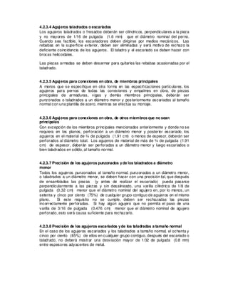 4.2.3.4 Agujeros taladrados o escariados
Los agujeros taladrados o fresados deberán ser cilíndricos, perpendiculares a la pieza
y no mayores de 1/16 de pulgada (1.6 mm) que el diámetro nominal del perno.
Cuando sea factible, los escariadores deben dirigirse por medios mecánicos. Las
rebabas en la superficie exterior, deben ser eliminadas y será motivo de rechazo la
deficiente coincidencia de los agujeros. El taladro y el escariado se deben hacer con
brocas helicoidales.
Las piezas armadas se deben desarmar para quitarles las rebabas ocasionadas por el
taladrado.
4.2.3.5 Agujeros para conexiones en obra, de miembros principales
A menos que se especifique en otra forma en las especificaciones particulares, los
agujeros para pernos de todas las conexiones y empalmes en obra, de piezas
principales de armaduras, vigas y demás miembros principales, deberán ser
punzonados o taladrados a un diámetro menor y posteriormente escariados al tamaño
normal con una plantilla de acero, mientras se efectúa su montaje.
4.2.3.6 Agujeros para conexiones en obra, de otros miembros que no sean
principales
Con excepción de los miembros principales mencionados anteriormente y donde no se
requiera en los planos, perforación a un diámetro menor y posterior escariado, los
agujeros en el material de ¾ de pulgada (1.91 cm) o menos de espesor, deberán ser
perforados al diámetro total. Los agujeros de material de más de ¾ de pulgada (1.91
cm) de espesor, deberán ser perforados a un diámetro menor y luego escariados o
bien taladrados en sólido, al tamaño normal.
4.2.3.7 Precisión de los agujeros punzonados yde los taladrados a diámetro
menor
Todos los agujeros punzonados al tamaño normal, punzonados a un diámetro menor,
o taladrados a un diámetro menor, se deben hacer con una precisión tal, que después
de ensambladas las piezas (y antes de realizar el escariado) pueda pasarse
perpendicularmente a las piezas y sin desalineado, una varilla cilíndrica de 1/8 de
pulgada (0.32 cm) menor que el diámetro nominal del agujero en, por lo menos, un
setenta y cinco por ciento (75%) de cualquier grupo contiguo de agujeros en el mismo
plano. Si este requisito no se cumple, deben ser rechazadas las piezas
incorrectamente perforadas. Si hay algún agujero que no permita el paso de una
varilla de 3/16 de pulgada (0.476 cm) menor que el diámetro nominal de agujero
perforado, esto será causa suficiente para rechazarlo.
4.2.3.8 Precisión de los agujeros escariados yde los taladrados a tamaño normal
En el caso de los agujeros escariados y los taladrados a tamaño normal, el ochenta y
cinco por ciento (85%) de ellos en cualquier grupo contiguo, después del escariado o
taladrado, no deberá mostrar una desviación mayor de 1/32 de pulgada (0.8 mm)
entre espesores adyacentes de metal.
 