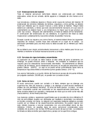 4.2.4 Enderezamiento del material
Todo el material estructural deformado deberá ser enderezado por métodos
adecuados, antes de ser armado, abrirle agujeros o trabajado de otra manera en el
taller.
Las torceduras y dobleces ásperos o filosos serán causa de rechazo del material. El
enderezado de extremos doblados de láminas, angulares y otros perfiles, se deberá
hacer por métodos que no causen fractura u otros daños al material. Ningún metal
deberá ser calentado, a menos que esto sea estrictamente necesario, en cuyo caso el
calentamiento se deberá hacer a una temperatura no mayor que la que produce un
color rojo cereza. Después del calentamiento, el metal se deberá enfriar lentamente.
A continuación del enderezado de una dobladura, la superficie del metal se debe
inspeccionar cuidadosamente, buscando señales de posibles fracturas.
Excepto cuando se requiera una contra flecha, el material deberá llenar los siguientes
requisitos de rectitud, cuando haya sido colocado en su lugar en el campo. La
desviación permisible para una línea recta no debe exceder de un milímetro por metro
(1 mm/m).
No se deberá usar ningún arriostramiento transversal u otros medios para forzar a un
miembro a mantener la rectitud necesaria durante su armado.
4.2.5 Curvatura de vigas laminadas y ensambladas
La operación de curvado se debe realizar al calor antes de pintar el elemento; sin
embargo, se puede efectuar antes o después de completar la soldadura que se
requiera para los atiesadores transversales intermedios. El calentamiento se deberá
conducir de tal manera, que la temperatura del acero no exceda de seiscientos veinte
grados Celsius (620o
C). La viga no se podrá enfriar artificialmente hasta tanto la
temperatura haya descendido a trescientos quince grados Celsius (315 ºC).
Los aceros fabricados a un punto mínimo de fluencia en exceso de cincuenta mil libras
por pulgada cuadrada (50.000 psi), no pueden ser curvados al calor.
4.2.6 Corte a la llama
El acero estructural, puede ser cortado a la llama, siempre que se obtenga una
superficie lisa, libre de muescas y grietas y se obtenga un perfil exacto mediante el
empleo de una perfiladora mecánica. El corte de llama manual (a pulso) se debe
hacer únicamente cuando sea autorizado en las especificaciones particulares. La
llama cortante deberá ser ajustada y manipulada de modo que se evite cortar más allá
(hacia adentro) de las líneas prescritas.
Las muescas, grietas y asperezas superficiales que no excedan de cinco milímetros (5
mm) de profundidad, pueden ser eliminadas por cepillado o esmerilado. Los defectos
en bordes cortados con llama, no deberán ser reparados mediante soldadura, excepto
cuando así se indique en las especificaciones particulares. Se pueden reparar con
este método muescas o ranuras ocasionales con una profundidad menor de diez
milímetros (10mm), en aquellos tipos de acero estructural considerados como
soldables de acuerdo a las normas ASTM, para el acero de que se trate. La soldadura
terminada se debe esmerilar para dejarla lisa y pareja con la superficie contigua.
 