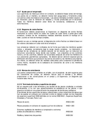 4.2.7 Ajuste para el empernado
Las superficies de metal que entren en contacto, se deberán limpiar antes del montaje.
Las partes de un miembro, se deberán montar bien aseguradas y firmemente unidas
con pernos antes de empezar el escariado. Las piezas montadas se deben separar, si
es necesario, para la remoción de rebabas y virutas producidas por el escariado.
Todos los miembros deberán estar libres de torceduras, dobladuras y otras
deformaciones.
4.2.8 Diagrama de contra flechas
El Constructor deberá proporcionar al Supervisor un diagrama de contra flechas
mostrando la contra flecha en todos los nudos de cada tramo o panel para cada
armadura, tomado de las verdaderas medidas obtenidas durante el montaje en el
taller, cuando se trate de montaje completo.
Cuando se use un montaje parcial, el diagrama de contra flechas se deberá basar en
los valores calculados en cada nudo de la armadura.
Las armaduras deberán ser combadas de tal forma que todos los miembros queden
rectos y alineados normalmente bajo la carga muerta completa. La fabricación y
montaje de las armaduras se deberá ejecutar de tal manera que se reduzcan los
esfuerzos secundarios hasta donde sea factible. Los empalmes en los cordones
rectos y en las columnas, deberán ser escariados después de armar los miembros en
sus posiciones geométricas apropiadas. Se deberá ejercer atención especial para la
eliminación del efecto que producen las barras de amarre y los miembros secundarios.
Así mismo, se deberán tomar las medidas adecuadas para compensar la pérdida de
contra flecha, resultante de la soldadura de conectores de corte a los miembros
estructurales.
4.2.9 Marcas de coincidencia
Las partes componentes armadas en el taller, con el propósito de abrir agujeros para
las conexiones de campo, se deberán marcar para el montaje y se deberá
proporcionar a los constructores en el campo y al Supervisor, un diagrama que
muestre tales marcas.
4.2.10 Terminado de bordes y superficies de apoyo
No se requiere pulir o dar terminado a los bordes de las piezas cizalladas o cortadas
térmicamente, a no ser que específicamente se establezca en los planos, o que
aparezca incluido en una especificación de preparado de borde para soldadura.
El terminado de las superficies de apoyo, placas base y otras superficies de apoyo que
han de quedar en contacto con concreto o entre sí, deberá cumplir con los requisitos
de aspereza superficial ANSI definidos en la norma ANSI B46.1, Aspereza Superficial,
Ondulado y Trenzado, Parte I, así:
Placas de acero ANSI 2.000
Placas pesadas en contacto en zapatas que han de soldarse ANSI 1.000
Extremos cepillados de miembros a compresión o extremos
pulidos de atiesadores o rellenos ANSI 500
Rodillos y balancines de puentes ANSI 250
 