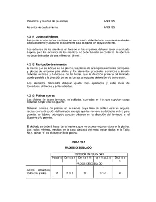 Pasadores y huecos de pasadores ANSI 125
Asientos de deslizamiento ANSI 125
4.2.11 Juntas colindantes
Las juntas a tope de los miembros en compresión, deberán tener sus caras acabadas
adecuadamente y ajustarse exactamente para asegurar un apoyo uniforme.
Los extremos de los miembros en tensión en los empalmes, deberán tener un acabado
áspero, pero los extremos de los miembros no deberán estar en contacto. La abertura
no deberá exceder de seis milímetros (6 mm).
4.2.12 Fabricación de elementos
A menos que se indique en los planos, las placas de acero para elementos principales
y placas de empalme para aletas y los elementos principales sometidos a tensión
deberán cortarse y fabricarse de tal forma, que la dirección primaria del laminado
quede paralela a la dirección de los esfuerzos principales de tensión y/o compresión.
Los elementos fabricados deberán quedar bien aplomados y estar libres de
torceduras, dobleces y juntas abiertas.
4.2.13 Platinas curvas
Las platinas de acero laminado, no soldadas, curvadas en frío, que soportan carga
deberán cumplir con lo siguiente:
Deberán tomarse de platinas en existencia cuya línea de doblez esté en ángulos
rectos con la dirección del laminado, excepto que las nervaduras dobladas en frío para
puentes de tablero ortotrópico puedan doblarse en la dirección del laminado, si el
Supervisor lo permite.
El doblado se deberá hacer de tal manera, que no ocurra ninguna rotura en la platina.
Los radios mínimos, medidos en la cara cóncava del metal, están dados en la Tabla
No.4, donde “t” es el espesor de la platina.
TABLANo.4
RADIOS DE DOBLADO
ESPESOR EN PULGADAS
Hasta ½ De ½ a 1 De 1 a 1 ½ de 1 ½ a 2 ½ De 2 ½ a
4
RADIOS DE DOBLADO
Acero estructural
todos los grados 2t 2 ½ t 3t 3 ½ t 4t
 