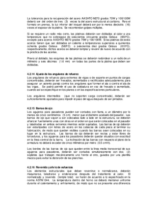 La tolerancia para la recuperación del acero AASHTO M270 grados 70W y 100/100W
deberá ser del orden de tres (3) veces la del acero estructural al carbono. Para el
formato en prensa, la luz inferior del troquel deberá ser por lo menos dieciséis (16)
veces el espesor de la platina. Se recomiendan golpes múltiples.
Si se requiere un radio más corto, las platinas deberán ser dobladas al calor a una
temperatura que no sobrepase de seiscientos cincuenta grados Celsius (650ºC),
excepto para aceros AASHTO M270 grados 70W y 100/100W. Si las platinas de estos
aceros tienen que ser dobladas en caliente a temperaturas superiores a quinientos
ochenta grados Celsius (580ºC) o seiscientos diez grados Celsius (610ºC),
respectivamente, dichos aceros se deberán templar y revenir de nuevo de acuerdo con
la práctica de las acerías.
Previo al doblado, las esquinas de las platinas se deberán redondear a un radio de un
milímetro y seis décimas (1.6 mm) en todas las partes de la platina que deben ser
dobladas.
4.2.14 Ajuste de los angulares de refuerzo
Los angulares de refuerzo para extremos de vigas o de soporte en puntos de cargas
concentradas, deberán ser fresados, esmerilados o rectificados adecuadamente, para
asegurar un asiento parejo contra los angulares que forman el ala o contra el ala de
las vigas. Se podrá permitir el uso de soldadura en vez de fresado o esmerilado,
cuando así se especifique en los planos o en las especificaciones particulares.
Los angulares intermedios (que no soporten carga concentrada), deberán ser
suficientemente ajustados para impedir el paso del agua después de ser pintados.
4.2.15 Barras de ojo
Los agujeros para pasadores pueden ser cortados con llama, a un diámetro por lo
menos de cinco centímetros (5 cm) menor que el diámetro acabado del pasador. Las
barras de ojo que vayan a ser colocadas lado a lado en la estructura, se deberán
afianzar fuertemente unas con otras en el orden en que serán colocadas en el pasador
y taladradas en ambos extremos mientras están sujetadas. Las barras de ojo deberán
ser estampadas con letras de acero en las cabezas de cada pieza al terminar su
fabricación, de modo que queden visibles cuando las barras sean colocadas en su
lugar en la estructura. Las barras de ojo deberán ser rectas y estar libres de
torceduras, y los agujeros para los pasadores deberán quedar situados con exactitud
en la línea central de la barra. La inclinación de las barras con respecto al plano de la
armadura no deberá exceder de cinco milímetros por metro (0.5 cm/m).
Los bordes de las barras de ojo que queden entre la línea media transversal de sus
agujeros para pasadores, deberán ser cortados simultáneamente con dos (2)
sopletes que trabajen mecánicamente uno frente al otro, guiados por una plantilla
maciza para evitar la distorsión de las planchas.
4.2.16 Revenido yalivio de esfuerzos
Los elementos estructurales que deban revenirse o normalizarse, deberán
maquinarse, taladrarse y enderezarse después del tratamiento al calor. El
normalizado y revenido (temple total) se harán de acuerdo a lo especificado en la
norma ASTM E44. La temperatura dentro del horno se deberá mantener uniforme
durante el calentamiento y enfriamiento, de modo que no se presente una diferencia
 