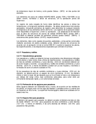 de temperatura mayor de treinta y ocho grados Celsius (38ºC) en dos puntos del
elemento.
Los elementos de acero de calidad AASHTO M270, grados 70W y 100/100W, no se
deben revenir, normalizar o aliviar de esfuerzos, sin la aprobación previa del
Supervisor.
Un registro de cada cargada de horno debe identificar las piezas e indicar las
temperaturas y el programa realmente utilizados. Se deben proporcionar instrumentos
apropiados, incluyendo pirómetros de registro, para determinar en cualquier momento
la temperatura de los elementos dentro del horno. Los registros de la operación deben
estar disponibles al Supervisor y tener su aprobación. Las temperaturas de retención
para el alivio de esfuerzos de aceros de calidad AASHTO M270, grados 70W y
100/100W no deberán exceder de quinientos ochenta grados Celsius (580ºC) o
seiscientos diez grados Celsius (610ºC), respectivamente.
Los elementos, tales como zapatas de puentes, pedestales, y otras partes construidas
mediante secciones de platina soldadas juntas, deberán aliviarse de esfuerzos de
acuerdo con el parágrafo 4.4 de la norma AWS D1.1 cuando lo requieran los planos,
las especificaciones, o las disposiciones especiales que controlan el contrato.
4.2.17 Pasadores y rodillos
4.2.17.1 Características generales
Los pasadores y rodillos se deberán tornear exactamente a las dimensiones indicadas
en los planos y estar rectos, lisos y libres de imperfecciones. Los pasadores y rodillos
de más de veintidós centímetros y nueve décimas (22.9 cm) de diámetro deberán ser
de acero forjado y revenido. Los pasadores y rodillos de veintidós centímetros y nueve
décimas (22.9 cm) o menos de diámetro, pueden ser ya sea forjados y revenidos o
torneados de acero al carbono acabado en frío.
En los pasadores de más de veintidós centímetros y nueve décimas (22.9 cm) de
diámetro, se deberá perforar un agujero de cinco centímetros (5 cm) de diámetro
mínimo a todo lo largo del eje después que se ha enfriado la forja a una temperatura
por debajo del rango crítico, bajo condiciones adecuadas, para evitar daño por
enfriamiento demasiado rápido, y con anterioridad al temple.
4.2.17.2 Perforación de los agujeros para pasadores
Estos agujeros deberán ser taladrados lisos y rectos, de acuerdo con las medidas de
los planos, en ángulo recto con los ejes del miembro y paralelos entre sí, a menos que
se requieran en otra forma. La superficie final del agujero, deberá ser acabada con un
taladro más fino.
4.2.17.3 Espacio libre para pasadores
El diámetro del agujero para pasador no deberá exceder el diámetro de éste en más
de medio milímetro (0.5 mm) para pasadores de doce centímetros y siete décimas
(12.7 cm) o menos en diámetro, ni de ocho décimas de milímetro (0.8 mm) para
pasadores más grandes.
 
