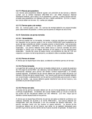 4.2.17.4 Roscas para pasadores
Las roscas para pasadores deberán ajustar con precisión en las tuercas y deberán
cumplir con la Unified Standard UNC-ANSI B1.1 del ANSI (American National
Standards Institute), para clase 2 A en pasadores y pernos, y clase 2 B para tuercas;
excepto para pasadores con diámetro de tres y medio centímetros (3.5 cm) o mayor,
las roscas deben ser de seis (6) vueltas por pulgada.
4.2.17.5 Tuercas guías y de montaje
Dos (2) tuercas guías y dos (2) tuercas de montaje deberán ser proporcionadas
para cada tamaño de pasador, a menos que los planos lo indiquen de otra forma.
4.2.18 Conexiones con pernos normales
4.2.18.1 Generalidades
Los pernos pueden ser no torneados, torneados, o pernos nervados que cumplan con
los requisitos de los pernos grado A de la norma ASTM A3307 para sujetadores de
acero de bajo contenido de carbón roscados exterior e interiormente. Las conexiones
pernadas se utilizan solamente como se indica en los planos o en disposiciones
especiales. Los pernos deberán tener doble tuerca o tuercas sencillas de cierre
automático a menos que se indique diferente en los planos o en las disposiciones
especiales. Cuando las caras de apoyo tienen una pendiente de más de 1:20 con
respecto a un plano normal al eje del perno, se deberán utilizar arandelas biseladas.
4.2.18.2 Pernos sin tornear
A menos que se especifiquen otros tipos, se deberán suministrar pernos sin tornear.
4.2.18.3 Pernos torneados
La superficie del cuerpo de los pernos torneados deberá tener un grado de aspereza
de 125 según la norma ANSI. Las cabezas y tuercas deberán ser hexagonales con las
dimensiones estándar para pernos del tamaño nominal especificado o el tamaño
nominal siguiente. El diámetro de las roscas deberá ser igual al cuerpo del perno o al
diámetro nominal del perno especificado. Los huecos para pernos torneados deberán
ser ensanchados cuidadosamente con los pernos suministrados para proveer un ligero
ajuste de martillo. Las roscas deberán quedar totalmente fuera de los huecos y una
arandela se proveerá bajo la tuerca.
4.2.18.4 Pernos nervados
El cuerpo de los pernos nervados deberá ser de una forma aprobada con nervaduras
continuas longitudinales. El diámetro del cuerpo medido sobre un círculo a través de
los puntos de las nervaduras deberá ser dos milímetros (2.0 mm) mayor que el
diámetro nominal especificado en los pernos.
A menos que se especifique diferente, los pernos nervados se deberán suministrar con
cabezas redondas de acuerdo a la norma ANSI B18.5. Las tuercas deberán ser
hexagonales, bien sea ahuecada o con una arandela de espesor adecuado. Los
pernos nervados harán con los huecos un ajuste estrecho. La dureza de las
nervaduras deberá ser de tal manera, que éstas no se aplasten demasiado para
permitir el giro de los pernos dentro de los huecos durante el apretado. Si el perno se
 