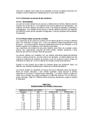 tuerce por cualquier razón antes de ser apretado, el hueco se deberá ensanchar con
cuidado y el perno deberá ser reemplazado por uno de mayor tamaño.
4.2.19 Conexiones con pernos de alta resistencia
4.2.19.1 Generalidades
Los pernos de alta resistencia, las tuercas y roldanas de los mismos, deberán estar de
acuerdo con la sección 2.1. Las cabezas y las tuercas deberán ser hexagonales. Las
roldanas circulares deberán ser planas y lisas y las roldanas biseladas, cuadradas o
rectangulares. Las medidas de los pernos y tuercas deberán satisfacer los requisitos
de ANSI B18.2 para pernos pesados hexagonales y tuercas pesadas semi-acabadas,
hexagonales.
4.2.19.2 Piezas unidas con pernos ymontaje
Las superficies de las piezas en contacto con la cabeza del perno y la tuerca, deberán
tener una inclinación no mayor de 1 a 20, con respecto al plano perpendicular al eje
del perno. Las partes deberán ajustarse sólidamente entre síal ser montadas, y no se
deberán separar con empaques u otro material compresible.
Las superficies de contacto de las juntas deberán estar libres de suciedad, aceite,
pintura, laca, galvanizado, escamas de óxido sueltas, rebabas, picaduras y otros
defectos que eviten el contacto íntimo de las partes.
Los pernos deberán ser instalados con una roldana endurecida debajo del elemento
(tuerca o cabeza de perno) que dé vuelta al ser apretado. La roldana deberá ser lisa
cuando la superficie de contacto de la pieza a unir con el perno o tuerca, tenga una
inclinación no mayor de 1 a 20, en relación con el plano normal al eje del perno.
Cuando la cara exterior de la pieza en contacto tenga una inclinación mayor, se
deberán usar roldanas biseladas para compensar la falta de paralelismo.
Los pernos pueden ser apretados con llaves de fuerza calibradas, llaves de impacto,
llaves de torsión manuales u otro método aprobado, hasta alcanzar la tensión
requerida en los planos o disposiciones especiales. La tensión mínima no debe ser
menor que la tensión de prueba señalada en la NSR 98- Sección F.2.10.3 Pernos y
partes roscadas, Tabla F.2-7 Mínima tensión de pernos, kilonew tons, según lo muestra
la Tabla No.4.
TABLANo.4
T
ENSIONMINIMA DE PERNOS, Kilonew tons
DIMENSIONNORMAL DEL PERNO TIPO DE PERNO
Pulgadas Mm ASTM A-325 ASTMA-490
1/2 “
5/8”
3/4 “
7/8”
1”
1” 1/8
1” 1/4
1” 3/8
1” 1/2
12.7
15.9
19.1
22.2
25.4
28.6
31.8
34.9
38.1
55
80
120
170
225
250
315
380
455
70
110
160
215
285
350
450
540
660
 