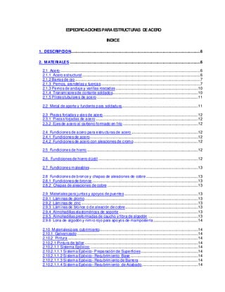 ESPECIFICACIONESPARA ESTRUCTURAS DEACERO
INDICE
1. DESCRIPCION............................................................................................................................6
2. MATERIALES .............................................................................................................................6
2.1 Acero ......................................................................................................................................6
2.1.1 Acero estructural .................................................................................................................6
2.1.2 Barras de ojo ........................................................................................................................7
2.1.3 Pernos, arandelas y tuercas...............................................................................................7
2.1.3 Pernos de anclaje y varillas roscadas ...............................................................................10
2.1.4 Transmi soresde cortante soldados..................................................................................10
2.1.5 Pilotestubulares de acero .................................................................................................11
2.2 Metal de aporte y fundente para soldadura.........................................................................11
2.3 Piezas forjadas y ejes de acero ...........................................................................................12
2.3.1 Piezas forjadas de acero ..................................................................................................12
2.3.2 Ejes de acero al carbono formado en frío ........................................................................12
2.4 Fundiciones de acero para estructuras de acero ................................................................12
2.4.1 Fundiciones de acero........................................................................................................12
2.4.2 Fundiciones de acero con aleaciones de cromo..............................................................12
2.5 Fundiciones de hierro...........................................................................................................12
2.6. Fundiciones de hierro dúctil ................................................................................................12
2.7 Fundiciones maleables........................................................................................................13
2.8 Fundiciones de bronce y chapas de aleaciones de cobre..................................................13
2.8.1 Fundiciones de bronce......................................................................................................13
2.8.2 Chapas de aleaciones de cobre .......................................................................................13
2.9 Materiales para juntas y apoyos de puentes.......................................................................13
2.9.1 Láminas de plomo.............................................................................................................13
2.9.2 Láminas de zinc ................................................................................................................13
2.9.3 Láminas de bronce o de aleación de cobre......................................................................13
2.9.4 Almohadillas elas
toméricas de soporte ............................................................................13
2.9.5 Almohadillas preformadas de caucho y fibra de algodón ................................................13
2.9.6 Lona de algodón y nimio rojo para apoyos de mampos
tería...........................................14
2.10 Materialespara cubrimiento...............................................................................................14
2.10.1 Galvanizado ....................................................................................................................14
2.10.2 Pintura .............................................................................................................................14
2.10.2.1 Pintura de taller.............................................................................................................14
2.10.2.1.1 Sistema Epóxico: .......................................................................................................14
2.10.2.1.1.1 Si stema Epóxico-Preparación de Superficies.......................................................14
2.10.2.1.1.2 Si stema Epóxico- Recubrimiento Base .................................................................14
2.10.2.1.1.3 Si stema Epóxico- Recubrimiento de Barrera.........................................................14
2.10.2.1.1.4 Si stema Epóxico- Recubrimiento de Acabado......................................................14
 