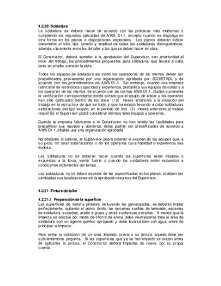 4.2.20 Soldadura
La soldadura se deberá hacer de acuerdo con las prácticas más modernas y
cumpliendo los requisitos aplicables de AWS, D1.1, excepto cuando se disponga en
otra forma en los planos o disposiciones especiales. Los planos deberán indicar
claramente el sitio, tipo, tamaño y amplitud de todas las soldaduras distinguiéndose,
además, claramente entre las de taller y las que se deben hacer en obra.
El Constructor, deberá someter a la aprobación del Supervisor, con anterioridad al
inicio del trabajo, los procedimientos propuestos para soldadura, que llevará a cabo
tanto en el taller como en la obra.
Todos los equipos de soldadura así como los operadores de los mismos deben ser
precalificados previamente por una organización aprobada por ECOPETROL y de
acuerdo con los procedimientos de AWS D1.1. Sin embargo, cuando una empresa
fabricante de reconocida capacidad y experiencia, precalifica sus equipos de soldar y a
los operarios de los mismos, de acuerdo con las normas AWS D1.1, citadas y presente
la certificación correspondiente donde conste que el equipo de soldar y los operarios
han sido calificados dentro de los doce (12) meses anteriores a la iniciación del
trabajo en la estructura de que se trate, y que ha estado llevando a cabo soldaduras
satisfactorias del tipo exigido, en el período de tres (3) meses anteriores al trabajo
requerido, el Supervisor podrá considerar idóneos tales equipos y operarios.
Cuando la empresa fabricante o el Constructor no han tenido las facilidades para
precalificar sus equipos y operarios, éstos podrán ser precalificados de acuerdo a
AWS D1.1, citadas, por una organización aprobada.
No obstante lo anterior, el Supervisor podrá ordenar el examen de los equipos que, a
su juicio, no sean satisfactorios o de los operarios cuya habilidad o experiencia sea
dudosa.
Las soldaduras no se deberán hacer cuando las superficies estén mojadas o
expuestas a la lluvia, viento fuerte o cuando los soldadores estén expuestos a
condiciones inclementes del tiempo.
Las soldaduras no se deben exceder de las especificadas en los planos, ni deben ser
cambiadas sus localizaciones sin la aprobación expresa del Supervisor.
4.2.21 Pintura de taller
4.2.21.1 Preparación de la superficie
Las superficies de metal a pintarse, incluyendo las galvanizadas, se deberán limpiar
perfectamente, quitando el polvo, óxido, las escamas sueltas de laminado, escamas
de soldadura, suciedad, aceite o grasa y otras sustancias extrañas. A menos que la
limpieza se efectúe por medio de chorro de arena, debe neutralizarse toda el área de
soldadura con un agente químico apropiado y debe lavarse bien con agua, antes de
principiar la limpieza.
Para evitar la oxidación de un área limpiada, previa a su pintura, aquella debe ser
suficientemente pequeña. Si las superficies que ya se han limpiado se oxidan antes
de aplicarles la pintura, el Constructor deberá limpiarlas de nuevo, por su propia
cuenta.
 