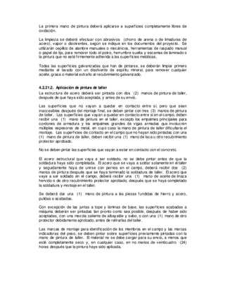 La primera mano de pintura deberá aplicarse a superficies completamente libres de
oxidación.
La limpieza se deberá efectuar con abrasivos (chorro de arena o de limaduras de
acero), vapor o disolventes, según se indique en los documentos del proyecto. Se
utilizarán cepillos de alambre manuales o mecánicos, herramientas de raspado manual
o papel de lija, para remover todo el polvo, herrumbre suelta y escamas de laminado o
la pintura que no esté firmemente adherida a las superficies metálicas.
Todas las superficies galvanizadas que han de pintarse, se deberán limpiar primero
mediante el lavado con un disolvente de espíritu mineral, para remover cualquier
aceite, grasa o material extraño al recubrimiento galvanizado.
4.2.21.2. Aplicación de pintura de taller
La estructura de acero deberá ser pintada con dos (2) manos de pintura de taller,
después de que haya sido aceptada, y antes de su envío.
Las superficies que no vayan a quedar en contacto entre sí, pero que sean
inaccesibles después del montaje final, se deben pintar con tres (3) manos de pintura
de taller. Las superficies que vayan a quedar en contacto entre sí en el campo, deben
recibir una (1) mano de pintura en el taller, excepto los empalmes principales para
cordones de armadura y los empalmes grandes de vigas armadas que involucren
múltiples espesores de metal, en cuyo caso la mano de pintura de taller dificultaría el
montaje. Las superficies de contacto en el campo que no hayan sido pintadas con una
(1) mano de pintura de taller, deben recibir una (1) mano de laca u otro recubrimiento
protector aprobado.
No se deben pintar las superficies que vayan a estar en contacto con el concreto.
El acero estructural que vaya a ser soldado, no se debe pintar antes de que la
soldadura haya sido completada. El acero que se vaya a soldar solamente en el taller
y seguidamente haya de unirse con pernos en el campo, deberá recibir dos (2)
manos de pintura después que se haya terminado la soldadura de taller. El acero que
vaya a ser soldado en el campo, deberá recibir una (1) mano de aceite de linaza
hervido o de otro recubrimiento protector aprobado, después que se haya completado
la soldadura y montaje en el taller.
Se deberá dar una (1) mano de pintura a las piezas fundidas de hierro y acero,
pulidas o acabadas.
Con excepción de las juntas a tope y láminas de base, las superficies acabadas a
máquina deberán ser pintadas tan pronto como sea posible, después de haber sido
aceptadas, con una mezcla caliente de albayalde y sebo, o con una (1) mano de otro
protector debidamente aprobado, antes de retirarlas del taller.
Las marcas de montaje para identificación de los miembros en el campo y las marcas
indicadoras del peso, se deben pintar sobre superficies previamente pintadas con la
mano de pintura de taller. El material no se debe cargar para su envío, a menos que
esté completamente seco y, en cualquier caso, en no menos de veinticuatro (24)
horas después que la pintura haya sido aplicada.
 