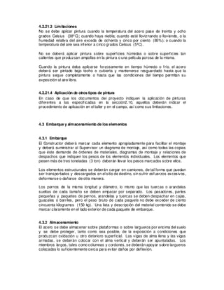 4.2.21.3 Limitaciones
No se debe aplicar pintura cuando la temperatura del acero pase de treinta y ocho
grados Celsius (38ºC); cuando haya niebla; cuando esté lloviznando o lloviendo, o la
humedad relativa del aire exceda de ochenta y cinco por ciento (85%); o cuando la
temperatura del aire sea inferior a cinco grados Celsius (5ºC).
No se deberá aplicar pintura sobre superficies húmedas o sobre superficies tan
calientes que produzcan ampollas en la pintura o una película porosa de la misma.
Cuando la pintura deba aplicarse forzosamente en tiempo húmedo o frío, el acero
deberá ser pintado bajo techo o cubierta y mantenerse resguardado hasta que la
pintura seque completamente o hasta que las condiciones del tiempo permitan su
exposición al aire libre.
4.2.21.4 Aplicación de otros tipos de pintura
En caso de que los documentos del proyecto indiquen la aplicación de pinturas
diferentes a las especificadas en la sección2.10, aquellos deberán indicar el
procedimiento de aplicación en el taller y en el campo, así como sus limitaciones.
4.3 Embarque y almacenamiento de los elementos
4.3.1 Embarque
El Constructor deberá marcar cada elemento apropiadamente para facilitar el montaje
y deberá suministrar al Supervisor un diagrama de montaje, así como todas las copias
que éste demande de órdenes de materiales, diagramas de montaje y relaciones de
despachos que indiquen los pesos de los elementos individuales. Los elementos que
pesen más de tres toneladas (3 ton) deberán llevar los pesos marcados sobre ellos.
Los elementos estructurales se deberán cargar en camiones, de tal forma que puedan
ser transportados y descargados en el sitio de destino, sin sufrir esfuerzos excesivos,
deformarse o dañarse de otra manera.
Los pernos de la misma longitud y diámetro, lo mismo que las tuercas o arandelas
sueltas de cada tamaño se deben empacar por separado. Los pasadores, partes
pequeñas y paquetes de pernos, arandelas y tuercas se deben despachar en cajas,
guacales o barriles, pero el peso bruto de cada paquete no debe exceder de ciento
cincuenta kilogramos (150 kg). Una lista y descripción del material contenido se debe
marcar claramente en el lado exterior de cada paquete de embarque.
4.3.2 Almacenamiento
El acero se debe almacenar sobre plataformas o sobre largueros por encima del suelo
y se debe proteger, tanto como sea posible, de la exposición a condiciones que
produzcan oxidación u otro deterioro superficial. Las vigas de alma llena y las vigas
armadas, se deberán colocar con el alma vertical y deberán ser apuntaladas. Los
miembros largos, tales como columnas y cordones, se deberán apoyar sobre largueros
colocados lo suficientemente cerca para evitar daños por deflexión.
 